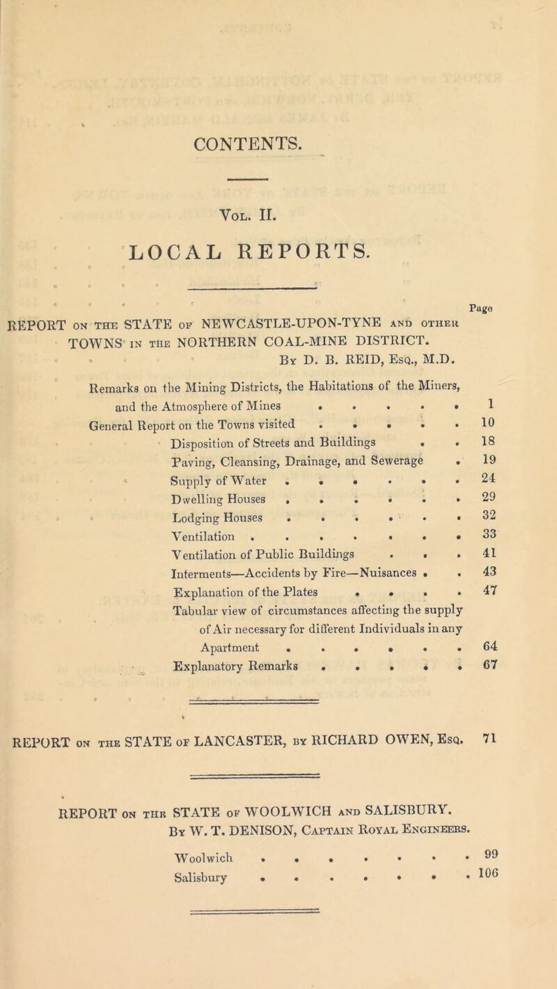 Vol. ir. LOCAL REPORTS. Pago REPORT ON THE STATE of NEWCASTLE-UPON-TYNE and other TOWNS in the NORTHERN COAL-MINE DISTRICT. By D. B. REID, Esq., M.D. Remarks on the Mining Districts, the Habitations of the Miners, and the Atmosphere of Mines ..... 1 General Report on the Towns visited 10 Disposition of Streets and Buildings . . 18 Paving, Cleansing, Drainage, and Sewerage . 19 Supply of Water ..•••• 24 Dwelling Houses ...••• 29 Lodging Houses • • • • ■ • »32 Ventilation 33 Ventilation of Public Buildings . • .41 Interments—Accidents by Fire—Nuisances ■ . 43 Explanation of the Plates .... 47 Tabular view of circumstances affecting the supply of Air necessary for different Individuals in any Apartment . . . • . .64 Explanatory Remarks . . . • # 67 REPORT on the STATE of LANCASTER, by RICHARD OWEN, Esq. 71 REPORT on the STATE of WOOLWICH and SALISBURY. By W. T. DENISON, Captain Royal Engineers. Woolwich Salisbury . 99 . 106