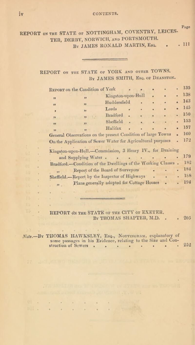 IV Page REPORT ON THE STATE of NOTTINGHAM, COVENTRY, LEICES- TER, DERBY, NORWICH, and PORTSMOUTH. Bv JAMES RONALD MARTIN, Esq. . .HI yy yy REPORT ON THE STATE of YORK and other TOWNS. By JAMES SMITH, Esq. of Deanston. Report on the Condition of York . • }> „ Kingston-upon-Hnll M „ Huddersfield . Leeds . Bradford . . M „ Sheffield . . „ „ Halifax . General Observations on the present Condition of large Towns On the Application of Sewer Water for Agricultural purposes a « o * # B Kingston-upon-Hull.—Commission, 3 Henry IV., for Draining and Supplying Wfater ...... Bradford.—Condition of the Dwellings of the W orking Classes „ Report of the Board of Surveyors Sheffield.—Report by the Inspector of Highways „ Plans generally adopted for Cottage Houses . 135 138 143 115 150 153 157 160 172 179 182 181 158 194 REPORT ON The STATE of the CITY of EXETER. By THOMAS SHAPTER, M.D. 205 * «* ° * * Note.—By THOMAS HAWKSLRY, Esq., Nottingham, explanatory of some passages in his Evidence, relating to the Size and Con- struction of Servers ........ 252