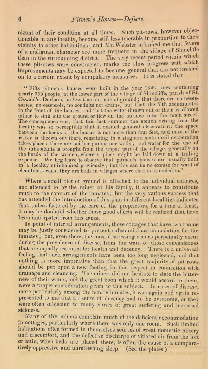 nizant of their condition at all times. Such pit-rows, however objec- tionable in any locality, become still less tolerable in proportion to their vicinity to other habitations; and Mr. Webster informed me that fevers of a malignant character are more frequent in the village of Shincliffe than in the surrounding district. The very recent period within which these pit-rows were constructed, marks the slow progress with which Improvements may be expected to become general that are not insisted on to a certain extent by compulsory measures. It is stated that “ Fifty pitmen’s houses were built in the year 1842, now containing nearly 300 people, at the lower part of the village of Shincliffe, parish of St. Oswald’s, Durham, on less than an acre of ground ; that there are no neces- saries, no cesspools, no conduits nor drains, but that the filth accumulates in the front of the houses, and that the water thrown out of them is allowed either to sink into the ground or flow on the surface into the main street. The consequence was, that this last summer the stench arising from the locality was so perceptible that it excited general observation: the space between the backs of the houses is not more than four feet, and most of the water is thrown out there, remaining in a stagnant state until evaporation takes place : there are neither pumps nor wells ; and water for the use of the inhabitants is brought from the upper part of the village, generally on the heads of the women, whereas pipes might be laid down at a trifling expense. We beg leave to observe that pitmen’s houses are usually built in a locality uninhabited previously; but this can be no excuse for want of cleanliness when they are built in villages where that is attended to.” Where a small plot of ground is attached to the individual cottages, and attended to by the miner or his family, it appears to contribute much to the comfort of the inmates; but the very various success that has attended the introduction of this plan in different localities indicates that, unless fostered by the care of the proprietors, for a time at least, it may be doubtful whether those good effects will be realized that have been anticipated from this cause. In point of internal arrangements, those cottages that have two rooms may be justly considered to present substantial accommodation for the inmates; but, even there, the most distressing scenes perpetually occur during the prevalence of disease, from the want of those conveniences that are equally essential for health and decency. There is a universal feeling that such arrangements have been too long neglected, and that nothing is more imperative than that the great majority of pit-rows should be put upon a new footing in this respect in connection with drainage and cleansing. The miners did not hesitate to state the bitter- ness of their wants, and the great boon which it would accord to them, were a proper consideration given to this subject. In cases of disease, more particularly among the female inmates, it was again and again re- presented to me that all sense of decency had to be overcome, or they were often subjected to many causes of great suffering and increased sickness. Many of the miners complain much of the deficient accommodation in cottages, particularly where there was only one room. Such limited habitations often formed in themselves sources of great domestic misery and discomfort, and the defective discharge of vitiated air from the loft or attic, when beds are placed there, is often the cause of a compara- tively oppressive and unrefreshing sleep. (See the plates.)