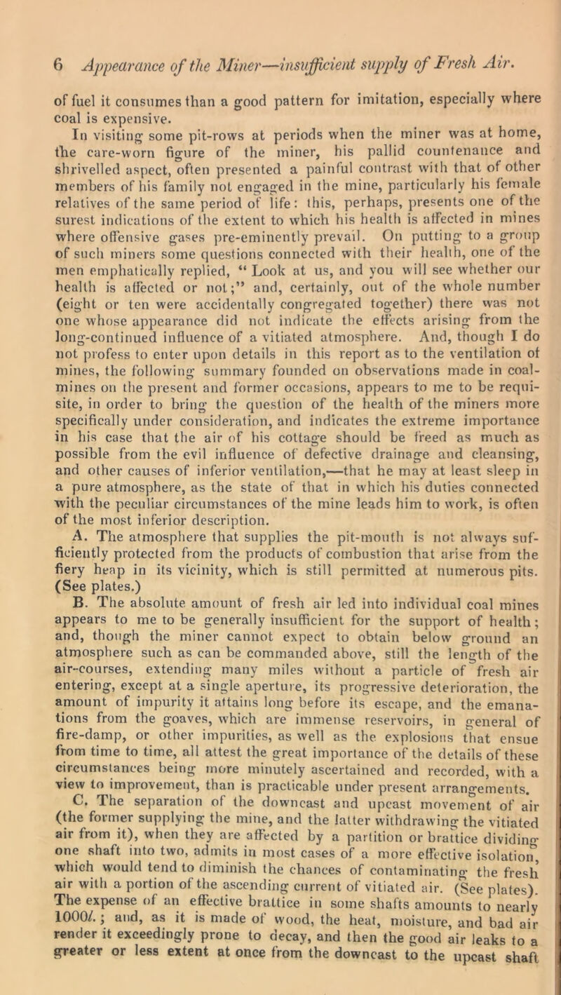 of fuel it consumes than a good pattern for imitation, especially where coal is expensive. In visiting some pit-rows at periods when the miner was at home, the care-worn figure of the miner, his pallid countenance and shrivelled aspect, often presented a painful contrast with that of other members of his family not engaged in the mine, particularly his female relatives of the same period of life: this, perhaps, presents one of the surest indications of the extent to which his health is afFected in mines where offensive gases pre-eminently prevail. On putting to a group of such miners some questions connected with their health, one ot the men emphatically replied, “ Look at us, and you will see whether our health is afFected or not;” and, certainly, out of the whole number (eight or ten were accidentally congregated together) there was not one whose appearance did not indicate the effects arising from the long-continued influence of a vitiated atmosphere. And, though I do not profess to enter upon details in this report as to the ventilation of mines, the following summary founded on observations made in coal- mines on the present and former occasions, appears to me to be requi- site, in order to bring the question of the health of the miners more specifically under consideration, and indicates the extreme importance in his case that the air of his cottage should be freed as much as possible from the evil influence of defective drainage and cleansing, and other causes of inferior ventilation,—that he may at least sleep in a pure atmosphere, as the state of that in which his duties connected with the peculiar circumstances of the mine leads him to work, is often of the most inferior description. A. The atmosphere that supplies the pit-mouth is not always suf- ficiently protected from the products of combustion that arise from the fiery heap in its vicinity, which is still permitted at numerous pits. (See plates.) B. The absolute amount of fresh air led into individual coal mines appears to me to be generally insufficient for the support of health; and, though the miner cannot expect to obtain below ground an atmosphere such as can be commanded above, still the length of the air-courses, extending many miles without a particle of fresh air entering, except at a single aperture, its progressive deterioration, the amount of impurity it attains long before its escape, and the emana- tions from the goaves, which are immense reservoirs, in general of fire-damp, or other impurities, as well as the explosions that ensue from time to time, all attest the great importance of the details of these circumstances being more minutely ascertained and recorded, with a view to improvement, than is practicable under present arrangements. C. The separation of the downcast and upcast movement of air (the former supplying the mine, and the latter withdrawing the vitiated air from it), when they are affected by a partition or brattice dividing one shaft into two, admits in most cases of a more effective isolatio^, which would tend to diminish the chances of contaminating the fresh air with a portion of the ascending current of vitiated air. (See plates). The expense of an effective brattice in some shafts amounts to nearly 1000/.; and, as it is made of wood, the heat, moisture, and bad air render it exceedingly prone to decay, and then the good air leaks to a greater or less extent at once from the downcast to the upcast shaft