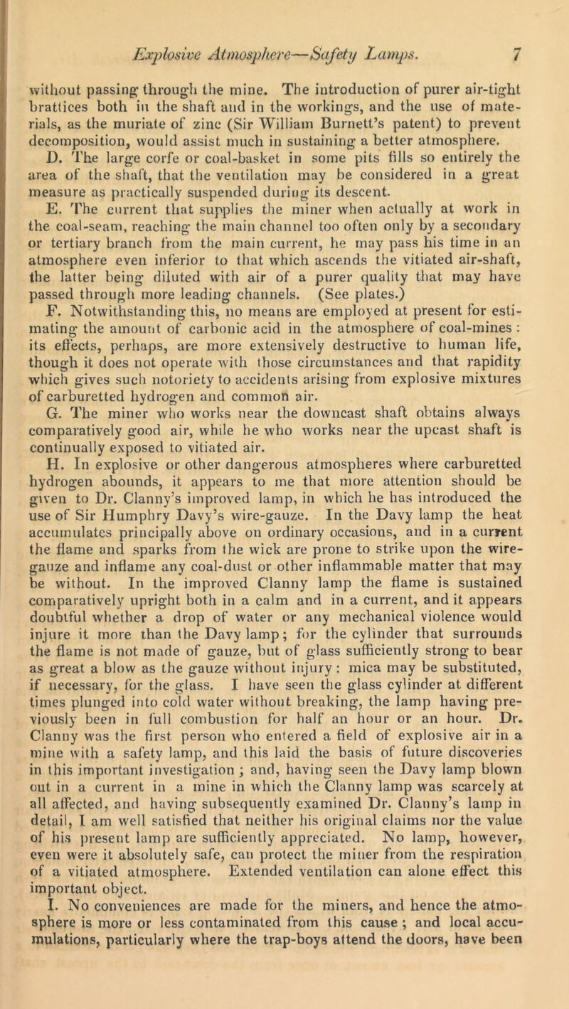 without passing- through the mine. The introduction of purer air-tight brattices both in the shaft and in the workings, and the use of mate- rials, as the muriate of zinc (Sir William Burnett’s patent) to prevent decomposition, would assist much in sustaining a better atmosphere. D. The large corfe or coal-basket in some pits fills so entirely the area of the shaft, that the ventilation may be considered in a great measure as practically suspended during its descent. E. The current that supplies the miner when actually at work in the coal-seam, reaching the main channel too often only by a secondary or tertiary branch from the main current, he may pass his time in an atmosphere even inferior to that which ascends the vitiated air-shaft, the latter being diluted with air of a purer quality that may have passed through more leading channels. (See plates.) F. Notwithstanding this, no means are employed at present for esti- mating the amount of carbonic acid in the atmosphere of coal-mines : its effects, perhaps, are more extensively destructive to human life, though it does not operate with those circumstances and that rapidity which gives such notoriety to accidents arising from explosive mixtures of carburetted hydrogen and common air. G. The miner who works near the downcast shaft obtains always comparatively good air, while he who works near the upcast shaft is continually exposed to vitiated air. H. In explosive or other dangerous atmospheres where carburetted hydrogen abounds, it appears to me that more attention should be given to Dr. Clanny’s improved lamp, in which he has introduced the use of Sir Humphry Davy’s wire-gauze. In the Davy lamp the heat accumulates principally above on ordinary occasions, and in a current the flame and sparks from the wick are prone to strike upon the wire- gauze and inflame any coal-dust or other inflammable matter that may be without. In the improved Clanny lamp the flame is sustained comparatively upright both in a calm and in a current, and it appears doubtful whether a drop of water or any mechanical violence would injure it more than the Davy lamp; for the cylinder that surrounds the flame is not made of gauze, but of glass sufficiently strong to bear as great a blow as the gauze without injury: mica may be substituted, if necessary, for the glass. I have seen the glass cylinder at different times plunged into cold water without breaking, the lamp having pre- viously been in full combustion for half an hour or an hour. Dr. Clanny was the first person who entered a field of explosive air in a mine with a safety lamp, and this laid the basis of future discoveries in this important investigation ; and, having seen the Davy lamp blown out in a current in a mine in which the Clanny lamp was scarcely at all affected, and having subsequently examined Dr. Clanny’s lamp in detail, I am well satisfied that neither his original claims nor the value of his present lamp are sufficiently appreciated. No lamp, however, even were it absolutely safe, can protect the miner from the respiration of a vitiated atmosphere. Extended ventilation can alone effect this important object. I. No conveniences are made for the miners, and hence the atmo- sphere is more or less contaminated from this cause ; and local accu- mulations, particularly where the trap-boys attend the doors, have been
