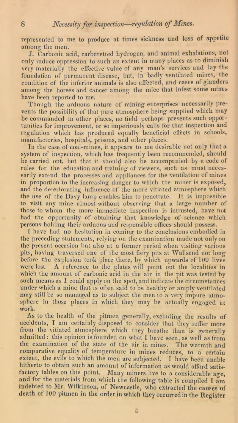 represented to me to produce at times sickness and loss of appetite among’ the men. J. Carbonic acid, carburetted hydrogen, and animal exhalations, not only induce oppression to such an extent in many places as to diminish very materially the effective value of any man’s services and lay the foundation of permanent disease, but, in badly ventilated mines, the condition of the inferior animals is also affected, and cases of glanders among the horses and cancer among the mice that infest some mines have been reported to me. Though the arduous nature of mining enterprises necessarily pre- vents the possibility of that pure atmosphere being supplied which may be commanded in other places, no held perhaps presents such oppor- tunities for improvement, or so imperiously calls for that inspection and regulation which lias produced equally beneficial effects in schools, manufactories, hospitals, prisons, and other places. In the case of coal-mines, it appears to me desirable not only that a system of inspection, which has frequently been recommended, should be carried out, but that it should also be accompanied by a code of rules for the education and training of viewers, such as must neces- sarily extend the processes and appliances for the ventilation of mines in proportion to the increasing danger to which the miner is exposed, and the deteriorating influence of the more vitiated atmosphere which the use of the Davy lamp enables him to penetrate. It is impossible to visit any mine almost without observing that a large number of those to whom the more immediate inspection is intrusted, have not had the opportunity of obtaining that knowledge of science which persons holding* their arduous and responsible offices should possess. I have had no hesitation in coming to the conclusions embodied in the preceding statements, relying on the examination made not only on the present occasion but also at a former period when visiting various pits, having traversed one of the most fiery pits at Wallsend not long before the explosion took place there, by which upwards of 100 lives were lost. A reference to the plates will point out the localities in which the amount of carbonic acid in the air in the pit was tested by such means as I could apply on the spot, and indicate the circumstances under which a mine that is often said to be healthy or amply ventilated may still be so managed as to subject the men to a very impure atmo- sphere in those places in which they may be actually engaged at work. As to the health of the pitmen generally, excluding the results of accidents, I am certainly disposed to consider that they suffer more from the vitiated atmosphere which they breathe than is generally admitted : this opinion is founded on what I have seen, as well as from the examination of the state of the air in mines. The warmth and comparative equality of temperature in mines reduces, to a certain extent, the evils to which the men are subjected. I have been unable hitherto to obtain such an amount of information as would afford satis- factory tables on this point. Many miners live to a considerable age, and for the materials from which the following table is compiled I am indebted to Mr. Wilkinson, of Newcastle, who extracted the causes of death of 100 pitmen in the order in which they occurred in the Register