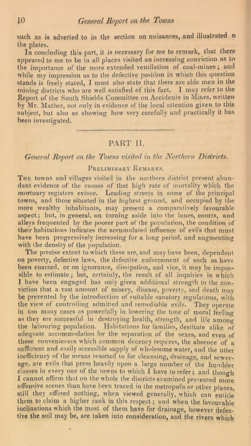 such as is adverted to in the section on nuisances, and illustrated n the plates. In concluding this part, it is necessary for me to remark, that there appeared to me to be in all places visited an increasing conviction as to the importance of the more extended ventilation of coal-mines; and while my impression as to the defective position in which this question stands is freely stated, I must also state that there are able men in the mining districts who are well satisfied of this fact. I may refer to the Report of the South Shields Committee on Accidents in Mines, written by Mr. Mather, not only in evidence of the local attention given to this subject, but also as showing how very carefully and practically it has been investigated. PART II. General Report on the Towns visited in the Northern Districts. Preliminary Remarks. The towns and villages visited in the northern district present abun- dant evidence of the causes of that high rate of mortality which the mortuary registers evince. Leading streets in some of the principal towns, and those situated in the highest ground, and occupied by the more wealthy inhabitants, may present a comparatively favourable aspect; but, in general, on turning aside into the lanes, courts, and alleys frequented by the poorer part of the population, the condition of their habitations indicates the accumulated influence of evils that must have been progressively increasing for a long period, and augmenting with the density of the population. The precise extent to which these are, and may have been, dependent on poverty, defective laws, the defective enforcement of such as have been enacted, or on ignorance, dissipation, and vice, it may be impos- sible to estimate; but, certainly, the result of all inquiries in which I have been engaged has only given additional strength to the con- viction that a vast amount of misery, disease, poverty, and death may be prevented by the introduction of suitable sanatory regulations, with the view of controlling admitted and remediable evils. They operate in too many cases as powerfully in lowering the tone of moral feeling as they are successful in destroying health, strength, and life among the labouring population. Habitations for families, destitute alike of adequate accommodation for the separation of the sexes, and even of those conveniences which common decency requires, the absence of a sufficient and easily accessible supply of wholesome water, and the utter inefficiency of the means resorted to for cleansing, drainage, and sewer- age, are evils that press heavily upon a large number of the humbler classes in every one of the towns to which I have to refer; and though I cannot affirm that on the whole the districts examined presented more offensive scenes than have been traced in the metropolis or other places, still they offered nothing, when viewed generally, which can entitle them to claim a higher rank in this respect; and when the favourable inclinations which the most of them have for drainage, however defec- tive the soil may be, are taken into consideration, and the rivers which