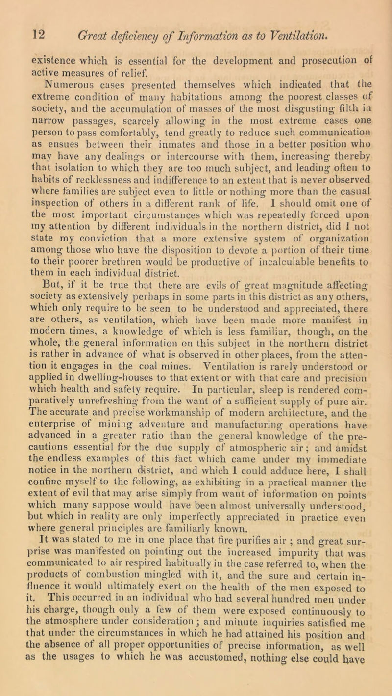 Great deficiency ofi Information as to Ventilation. existence which is essential for the development and prosecution of active measures of relief. Numerous cases presented themselves which indicated that the extreme condition of many habitations among’ the poorest classes of society, and the accumulation of masses of the most disgusting filth in narrow passages, scarcely allowing in the most extreme cases one person to pass comfortably, tend greatly to reduce such communication as ensues between their inmates and those in a better position who may have any dealings or intercourse with them, increasing thereby that isolation to which they are too much subject, and leading often to habits of recklessness and indifference to an extent that is never observed where families are subject even to little or nothing more than the casual inspection of others in a different rank of life. 1 should omit one of the most important circumstances which was repeatedly forced upon my attention by different individuals in the northern district, did 1 not state my conviction that a more extensive system of organization among those who have the disposition to devote a portion of their time to their poorer brethren would be productive of incalculable benefits to them in each individual district. But, if it be true that there are evils of great magnitude affecting society as extensively perhaps in some parts in this district as any others, which only require to be seen to be understood and appreciated, there are others, as ventilation, which have been made more manifest in modern times, a knowledge of which is less familiar, though, on the whole, the general information on this subject in the northern district is rather in advance of what is observed in other places, from the atten- tion it engages in the coal mines. Ventilation is rarely understood or applied in dwelling-houses to that extent or with that care and precision which health and safety require. In particular, sleep is rendered com- paratively unrefreshing from the want of a sufficient supply of pure air. The accurate and precise workmanship of modern architecture, and the enterprise of mining adventure and manufacturing operations have advanced in a greater ratio than the general knowledge of the pre- cautions essential for the due supply of atmospheric air; and amidst the endless examples of this fact which came under my immediate notice in the northern district, and which I could adduce here, I shall confine myself to the following, as exhibiting in a practical manner the extent of evil that may arise simply from want of information on points which many suppose would have been almost universally understood, but which in reality are only imperfectly appreciated in practice even where general principles are familiarly known. It was stated to me in one place that fire purifies air ; and great sur- prise was manifested on pointing out the increased impurity that was communicated to air respired habitually in the case referred to, when the products of combustion mingled with it, and the sure and certain in- fluence it would ultimately exert on the health of the men exposed to it. This occurred in an individual who had several hundred men under his charge, though only a few of them were exposed continuously to the atmosphere under consideration; and minute inquiries satisfied me that under the circumstances in which he had attained his position and the absence of all proper opportunities of precise information, as well as the usages to which he was accustomed, nothing else could have