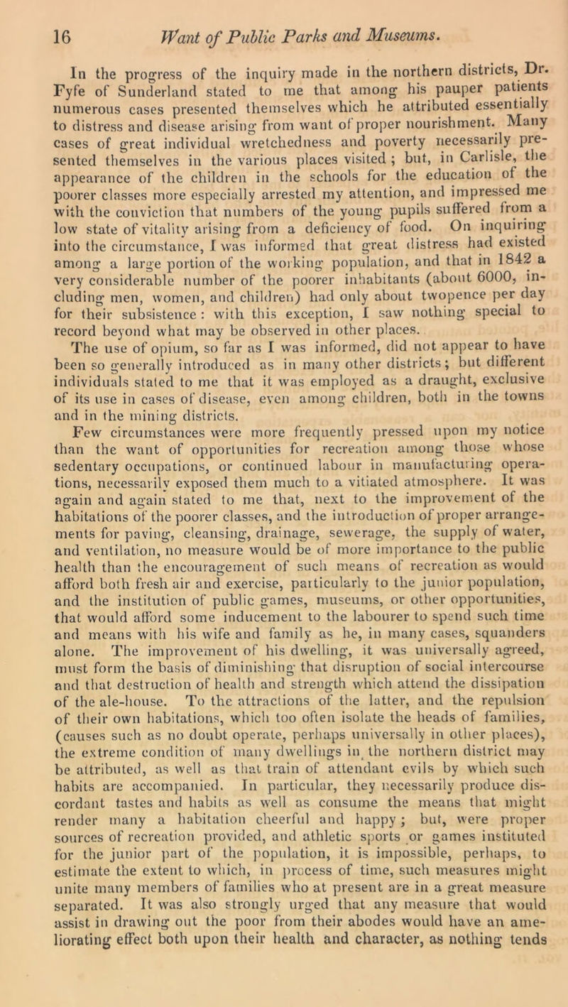 In the progress of the inquiry made in the northern districts, Dr. Fyfe of Sunderland stated to me that among his pauper patients numerous cases presented themselves which he attributed essentially to distress and disease arising from want of proper nourishment. Many cases of great individual wretchedness and poverty necessarily pre- sented themselves in the various places visited ; but, in Carlisle, the appearance of the children in the schools for the education of the poorer classes more especially arrested my attention, and impressed me with the conviction that numbers of the young pupils suffered from a low state of vitality arising from a deficiency of food. On inquiring into the circumstance, I was informed that great distress had existed among a large portion of the working population, and that in 1842 a very considerable number of the poorer inhabitants (about 6000, in- cluding men, women, and children) had only about twopence per day for their subsistence : with this exception, I saw nothing special to record beyond what may be observed in other places. The use of opium, so far as I was informed, did not appear to have been so generally introduced as in many other districts; but different individuals stated to me that it was employed as a draught, exclusive of its use in cases of disease, even among children, both in the towns and in the mining districts. Few circumstances were more frequently pressed upon my notice than the want of opportunities for recreation among those whose sedentary occupations, or continued labour in manufacturing opera- tions, necessarily exposed them much to a vitiated atmosphere. It was again and again stated to me that, next to the improvement of the habitations of the poorer classes, and the introduction of proper arrange- ments for paving, cleansing, drainage, sewerage, the supply of water, and ventilation, no measure would be of more importance to the public health than the encouragement of such means of recreation as would afford both fresh air and exercise, particularly to the junior population, and the institution of public games, museums, or other opportunities, that would afford some inducement to the labourer to spend such time and means with his wife and family as he, in many cases, squanders alone. The improvement of his dwelling, it was universally agreed, must form the basis of diminishing that disruption of social intercourse and that destruction of health and strength which attend the dissipation of the ale-house. To the attractions of the latter, and the repulsion of their own habitations, which too often isolate the heads of families, (causes such as no doubt operate, perhaps universally in other places), the extreme condition of many dwellings in the northern district may be attributed, as well as that train of attendant evils by which such habits are accompanied. In particular, they necessarily produce dis- cordant tastes and habits as well as consume the means that might render many a habitation cheerful and happy; but, were proper sources of recreation provided, and athletic sports or games instituted for the junior part of the population, it is impossible, perhaps, to estimate the extent to which, in process of time, such measures might unite many members of families who at present are in a great measure separated. It was also strongly urged that any measure that would assist in drawing out the poor from their abodes would have an ame- liorating effect both upon their health and character, as nothing tends