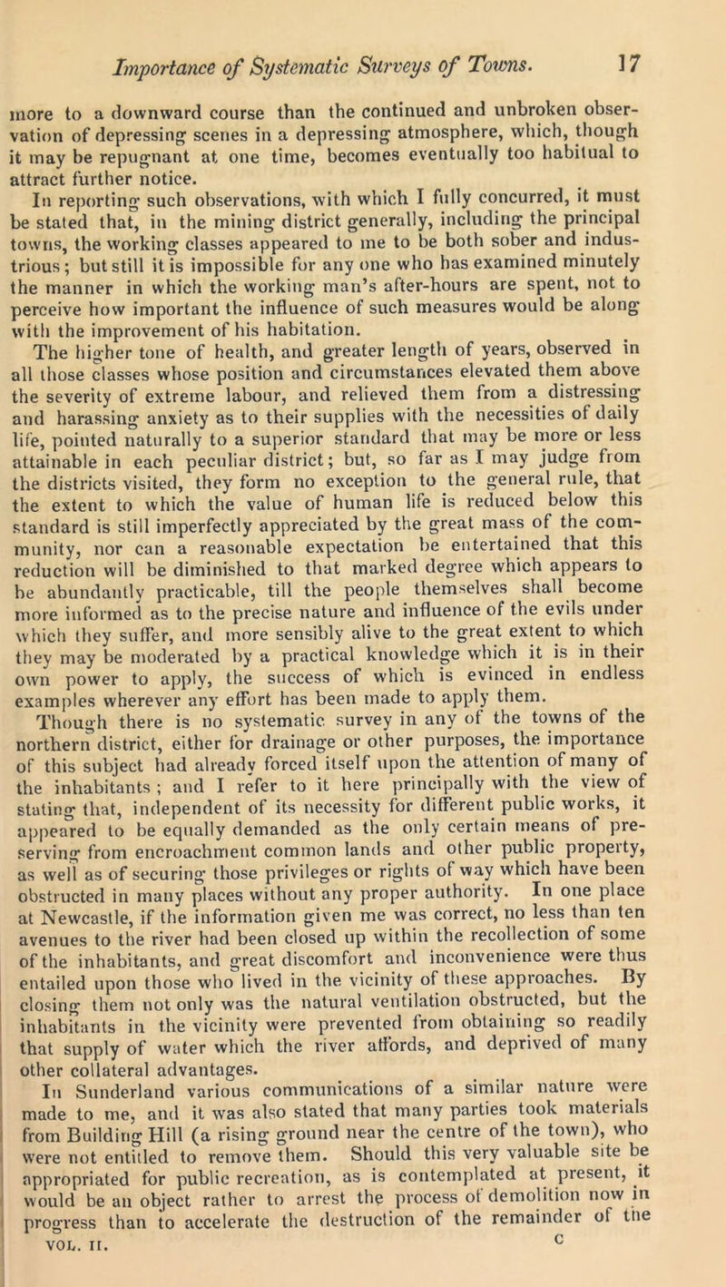 Importance of Systematic Surveys of Towns. more to a downward course than the continued and unbroken obser- vation of depressing scenes in a depressing atmosphere, which, though it may be repugnant at one time, becomes eventually too habitual to attract further notice. In reporting such observations, with which I fully concurred, it must be stated that, in the mining district generally, including the principal towns, the working classes appeared to me to be both sober and indus- trious; but still it is impossible for any one who has examined minutely the manner in which the working man’s after-hours are spent, not to perceive how important the influence of such measures would be along with the improvement of his habitation. The higher tone of health, and greater length of years, observed in all those classes whose position and circumstances elevated them above the severity of extreme labour, and relieved them from a distressing and harassing anxiety as to their supplies with the necessities of daily life, pointed naturally to a superior standard that may be more or less attainable in each peculiar district; but, so far as I may judge from the districts visited, they form no exception to the general rule, that the extent to which the value of human life is reduced below this standard is still imperfectly appreciated by the great mass of the com- munity, nor can a reasonable expectation be entertained that this reduction will be diminished to that marked degree which appears to be abundantly practicable, till the people themselves shall become more informed as to the precise nature and influence of the evils under which they suffer, and more sensibly alive to the great extent to which they may be moderated by a practical knowledge which it is in their own power to apply, the success of which is evinced in endless examples wherever any effort has been made to apply them. Though there is no systematic survey in any of the towns of the northern district, either for drainage or other purposes, the importance of this subject had already forced itself upon the attention of many of the inhabitants ; and I refer to it here principally with the view of stating that, independent of its necessity for different public works, it appeared to be equally demanded as the only certain means of pre- serving from encroachment common lands and other public propeity, as well as of securing’ those privileges or rights of way which have been obstructed in many places without any proper authority. In one place at Newcastle, if the information given me was correct, no less than ten avenues to the river had been closed up within the recollection of some of the inhabitants, and great discomfort and inconvenience were thus entailed upon those who lived in the vicinity of these approaches. By closing them not only was the natural ventilation obstructed, but the inhabitants in the vicinity were prevented from obtaining so readily that supply of water which the river affords, and deprived of many other collateral advantages. In Sunderland various communications of a similar nature were made to me, and it was also stated that many parties took materials from Building Hill (a rising ground near the centre of the town), who were not entitled to remove them. Should this very valuable site be appropriated for public recreation, as is contemplated at present, it would be an object rather to arrest the process of demolition now in progress than to accelerate the destruction of the remainder of the VOL. it. c