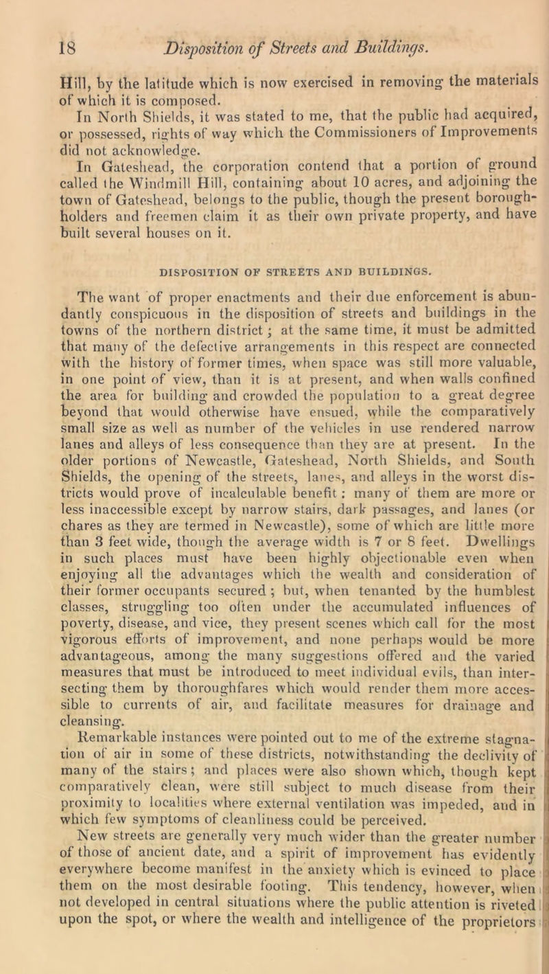 Hill, by the latitude which is now exercised in removing the materials of which it is composed. In North Shields, it was stated to me, that the public had acquired, or possessed, rights of way which the Commissioners of Improvements did not acknowledge. In Gateshead, the corporation contend that a portion of ground called the Windmill Hill, containing about 10 acres, and adjoining the town of Gateshead, belongs to the public, though the present borough- holders and freemen claim it as their own private property, and have built several houses on it. DISPOSITION OF STREETS AND BUILDINGS. The want of proper enactments and their due enforcement is abun- dantly conspicuous in the disposition of streets and buildings in the towns of the northern district; at the same time, it must be admitted that many of the defective arrangements in this respect are connected with the history of former times, when space was still more valuable, in one point of view, than it is at present, and when walls confined the area for building and crowded the population to a great degree beyond that would otherwise have ensued, while the comparatively small size as well as number of the vehicles in use rendered narrow lanes and alleys of less consequence than they are at present. In the older portions of Newcastle, Gateshead, North Shields, and South Shields, the opening of the streets, lanes, and alleys in the worst dis- tricts would prove of incalculable benefit : many of them are more or less inaccessible except by narrow stairs, dark passages, and lanes (or chares as they are termed in Newcastle), some of which are little more than 3 feet wide, though the average width is 7 or 8 feet. Dwellings in such places must have been highly objectionable even when enjoying all the advantages which the wealth and consideration of their former occupants secured ; but, when tenanted by the humblest classes, struggling too often under the accumulated influences of poverty, disease, and vice, they present scenes which call for the most I vigorous efforts of improvement, and none perhaps would be more advantageous, among the many suggestions offered and the varied measures that must be introduced to meet individual evils, than inter- secting them by thoroughfares which would render them more acces- sible to currents of air, and facilitate measures for drainage and cleansing. Remarkable instances were pointed out to me of the extreme stagna- tion of air in some of these districts, notwithstanding the declivity of many of the stairs; and places were also shown which, though kept comparatively clean, were still subject to much disease from their proximity to localities where external ventilation was impeded, and in which few symptoms of cleanliness could be perceived. New streets are generally very much Avider than the greater number : of those of ancient date, and a spirit of improvement has evidently everywhere become manifest in the anxiety which is evinced to place them on the most desirable footing. This tendency, however, when | not developed in central situations where the public attention is riveted i upon the spot, or where the wealth and intelligence of the proprietors I