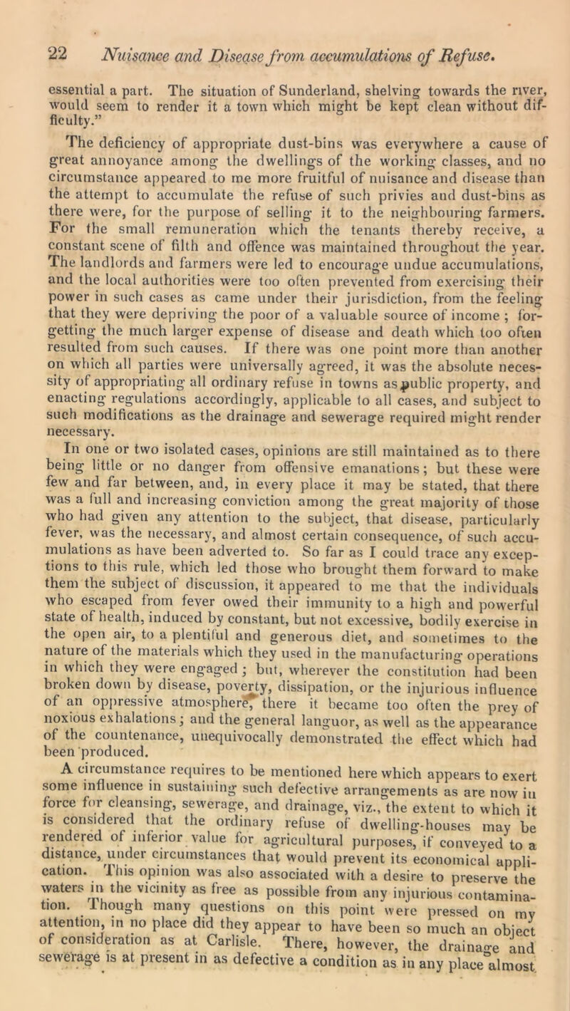 essential a part. The situation of Sunderland, shelving towards the river, would seem to render it a town which might be kept clean without dif- ficulty.” The deficiency of appropriate dust-bins was everywhere a cause of great annoyance among the dwellings of the working classes, and no circumstance appeared to me more fruitful of nuisance and disease than the attempt to accumulate the refuse of such privies and dust-bins as there were, for the purpose of selling it to the neighbouring farmers. For the small remuneration which the tenants thereby receive, a constant scene of filth and offence was maintained throughout the year. The landlords and farmers were led to encourage undue accumulations, and the local authorities were too often prevented from exercising their power in such cases as came under their jurisdiction, from the feeling that they were depriving the poor of a valuable source of income ; for- getting the much larger expense of disease and death which too often resulted from such causes. If there was one point more than another on which all parties were universally agreed, it was the absolute neces- sity of appropriating all ordinary refuse in towns as^ublic property, and enacting regulations accordingly, applicable to all cases, and subject to such modifications as the drainage and sewerage required might render necessary. In one or two isolated cases, opinions are still maintained as to there being little or no danger from offensive emanations; but these were few and far between, and, in every place it may be stated, that there was a lull and increasing conviction among the great majority of those who had given any attention to the subject, that disease, particularly fever, was the necessary, and almost certain consequence, of such accu- mulations as have been adverted to. So far as I could trace any excep- tions to this rule, which led those who brought them forward to make them the subject of discussion, it appeared to me that the individuals who escaped from fever owed their immunity to a high and powerful state of health, induced by constant, but not excessive, Irndily exercise in the open air, to a plentiful and generous diet, and sometimes to the nature of the materials which they used in the manufacturing operations in which they were engaged ; but, wherever the constitution had been broken down by disease, poverty, dissipation, or the injurious influence of an oppressive atmosphere, there it became too often the prey of noxious exhalations; and the general languor, as well as the appearance of the countenance, unequivocally demonstrated the effect which had been produced. A circumstance requires to be mentioned here which appears to exert some influence in sustaining such defective arrangements as are now iti force for cleansing, sewerage, and drainage, viz., the extent to which it is considered that the ordinary refuse of dwelling-houses may be lendered of inferior value for agricultural purposes, if conveyed to a distance, under circumstances that would prevent its economical appli- cation. I his opinion was also associated with a desire to preserve the waters in the vicinity as free as possible from any injurious contamina- tion. 1 hough many questions on this point were pressed on mv attention, in no place did they appear to have been so much an object of consideration as at Carlisle. There, however, the drainage and sewerage is at present in as defective a condition as in any place°almost