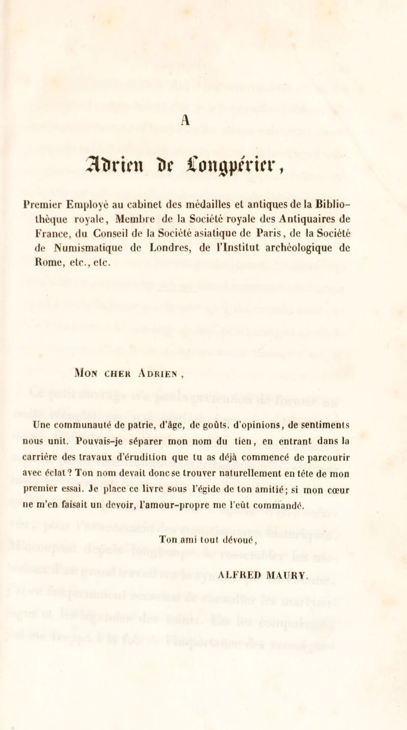 A 2U>ricn î>c fongpmN*, Premier Employé au cabinet des médailles et antiques de la Biblio¬ thèque royale, Membre de la Société royale des Antiquaires de France, du Conseil de la Société asiatique de Paris, de la Société de Numismatique de Londres, de l’Institut archéologique de Rome, etc., etc. Mon chek Adrien, Une communauté de patrie, d’âge, de goûts, d’opinions, de sentiments nous unit. Pouvais-je séparer mon nom du tien, en entrant dans la carrière des travaux d’érudition que tu as déjà commencé de parcourir avec éclat? Ton nom devait donese trouver naturellement en tête de mon premier essai. Je place ce livre sous l’égide de ton amitié; si mon cœur ne m’en faisait un devoir, l’amour-propre me l’eût commandé. Ton ami tout dévoué, ALFRED MAUKY