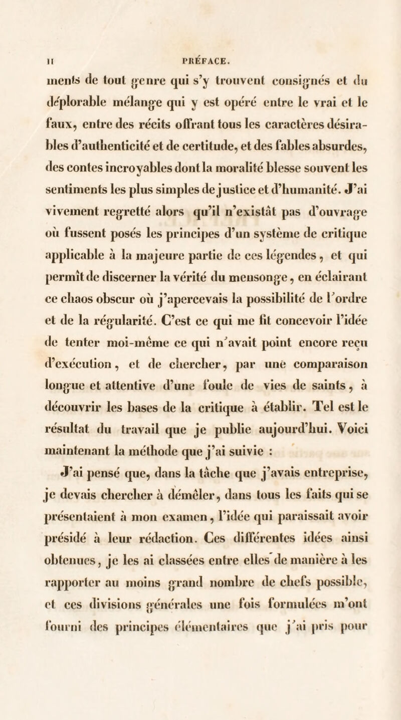 mente de tout genre qui s’y trouvent consignes et du déplorable mélange qui y est opéré entre le vrai et le faux, entre des récits offrant tous les caractères désira¬ bles d’authenticité et de certitude, et des fables absurdes, des contes incroyables dont la moralité blesse souvent les sentiments les plus simples de justice et d’humanité. J’ai vivement regretté alors qu’il n’existât pas d’ouvrage où fussent posés les principes d’un système de critique applicable à la majeure partie de ces légendes, et qui permît de discerner la vérité du mensonge, en éclairant ce chaos obscur où j’apercevais la possibilité de l’ordre et de la régularité. C’est ce qui me lit concevoir l’idée de tenter moi-même ce qui n’avait point encore reçu d’exécution, et de chercher, par une comparaison longue et attentive d’une fouie de vies de saints, à découvrir les bases de la critique à établir. Tel est le résultat du travail que je publie aujourd’hui. Voici maintenant la méthode que j’ai suivie : J’ai pensé que, dans la tâche que j’avais entreprise, je devais chercher à démêler, dans tous les faits qui se présentaient à mon examen, l’idée qui paraissait avoir présidé à leur rédaction. Ces différentes idées ainsi obtenues, je les ai classées entre elles de manière à les rapporter au moins grand nombre de chefs possible, et ces divisions générales une fois formulées m’ont fourni des principes élémentaires que j ai pris pour