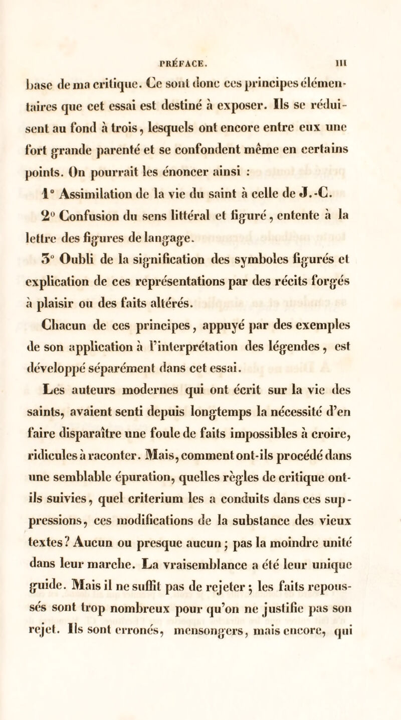 base de ma critique. Ce soûl donc ces principes élémen¬ taires que cet essai est destiné à exposer. Ils se rédui¬ sent au fond à trois, lesquels ont encore entre eux une fort grande parenté et se confondent même en certains points. On pourrait les énoncer ainsi : 1° Assimilation de la vie du saint à celle de J.-C. 2U Confusion du sens littéral et figuré, entente à la lettre des figures de langage. 5° Oubli de la signification des symboles figurés et explication de ces représentations par des récits forgés à plaisir ou des faits altérés. Chacun de ces principes, appuyé par des exemples de son application à l’interprétation des légendes, est développé séparément dans cet essai. Les auteurs modernes qui ont écrit sur la vie des saints, avaient senti depuis longtemps la nécessité d’en faire disparaître une foule de faits impossibles à croire, ridicules à raconter. Mais, comment ont-ils procédé dans une semblable épuration, quelles règles de critique ont- ils suivies, quel critérium les a conduits dans ces sup - pressions, ces modifications de la substance des vieux textes? Aucun ou presque aucun ; pas la moindre unité dans leur marche. La vraisemblance a été leur unique guide. Mais il ne suffit pas de rejeter $ les faits repous¬ sés sont trop nombreux pour qu’on ne justifie pas son rejet. Ils sont erronés, mensongers, mais encore, qui