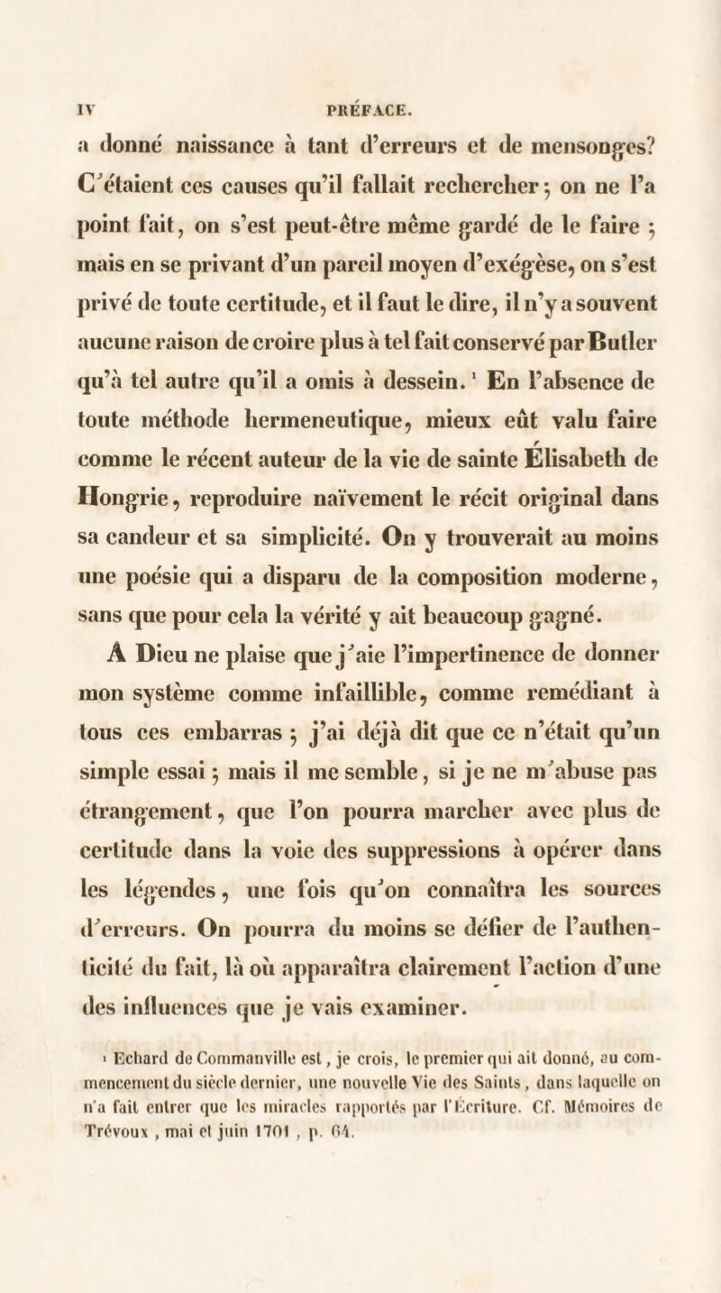 a donne naissance à tant d’erreurs et de mensonges? C'étaient ces causes qu’il fallait rechercher 5 on ne l’a point fait, on s’est peut-être même garde de le faire ; mais en se privant d’un pareil moyen d’exégèse, on s’est privé de toute certitude, et il faut le dire, il n’y a souvent aucune raison de croire plus à tel fait conservé par Butler qu’à tel autre qu’il a omis à dessein.1 En l’absence de toute méthode herméneutique, mieux eût valu faire r comme le récent auteur de la vie de sainte Elisabeth de Hongrie, reproduire naïvement le récit original dans sa candeur et sa simplicité. O11 y trouverait au moins une poésie qui a disparu de la composition moderne, sans que pour cela la vérité y ait beaucoup gagné. A Dieu ne plaise que j'aie l’impertinence de donner mon système comme infaillible, comme remédiant à tous ces embarras } j’ai déjà dit que ce n’était qu’un simple essai 5 mais il me semble, si je ne m'abuse pas étrangement, que l’on pourra marcher avec plus de certitude dans la voie des suppressions à opérer dans les légendes, une fois qu'on connaîtra les sources d'erreurs. On pourra du moins se défier de l’authcn- (icilé du fait, là où apparaîtra clairement l’action d’une des influences que je vais examiner. > Echard de Commanville est, je crois, le premier qui ait donné, au com¬ mencement du siècle dernier, une nouvelle Vie des Saints, dans laquelle on n'a fait entrer que les miracles rapportés par l’Ecriture. Cf. Mémoires de Trévoux , mai et juin 1701 , p. 04.