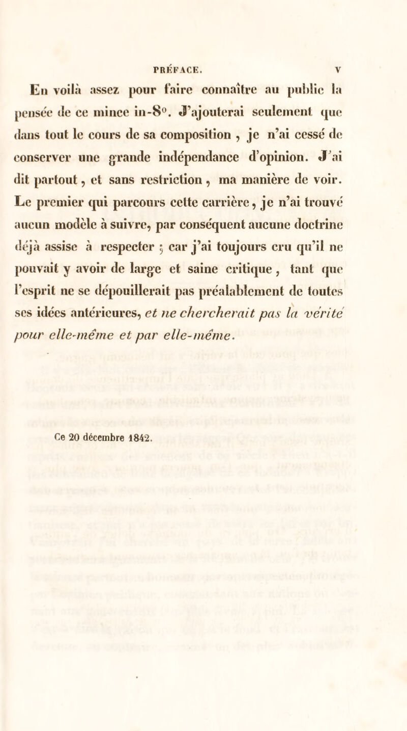 En voilà assez pour Faire connaître au publie la pensée de ce mince in-8°. J’ajouterai seulement que dans tout le cours de sa composition , je n’ai cessé de conserver une grande indépendance d’opinion. J’ai dit partout, et sans restriction , ma manière de voir. Le premier qui parcours celte carrière, je n’ai trouvé aucun modèle à suivre, par conséquent aucune doctrine déjà assise à respecter 5 car j’ai toujours cru qu’il ne pouvait y avoir de large et saine critique , tant que l’esprit ne se dépouillerait pas préalablement de toutes scs idées antérieures, et ne chercherait pas la vérité pour elle-même et par elle-même. Ce 20 décembre 1842.