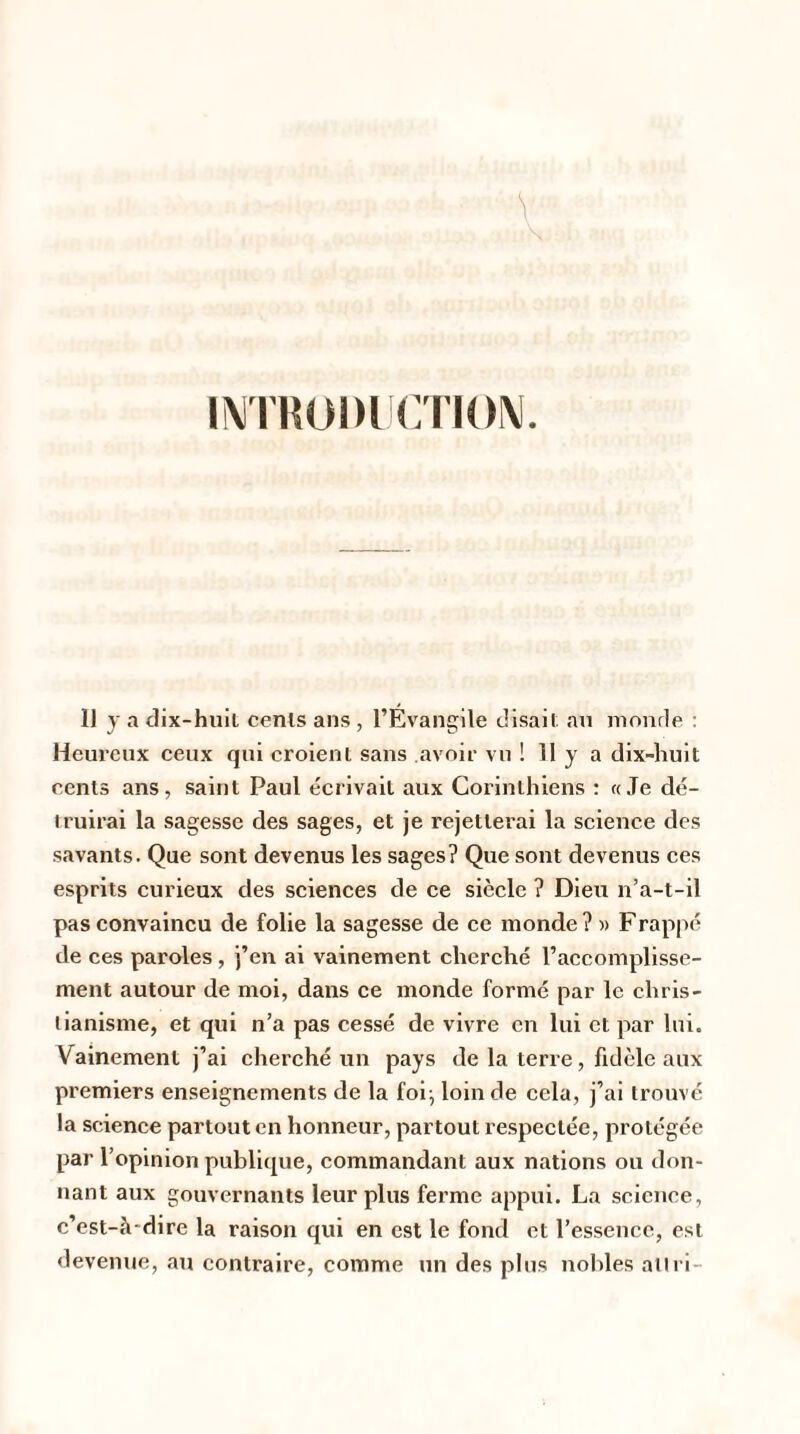 INTRODUCTION. 11 y a dix-huit cents ans , l’Évangile disait au monde : Heureux ceux qui croient sans avoir vu ! 11 y a dix-huit cents ans, saint Paul écrivait aux Corinthiens : «Je dé¬ truirai la sagesse des sages, et je rejetterai la science des savants. Que sont devenus les sages? Que sont devenus ces esprits curieux des sciences de ce siècle ? Dieu n’a-t-il pas convaincu de folie la sagesse de ce inonde ? » Frappé de ces paroles, j’en ai vainement cherché l’accomplisse¬ ment autour de moi, dans ce monde formé par le chris¬ tianisme, et qui n’a pas cessé de vivre en lui et par lui. Vainement j’ai cherché un pays de la terre, fidèle aux premiers enseignements de la foi:, loin de cela, j’ai trouvé la science partout en honneur, partout respectée, protégée par l’opinion publique, commandant aux nations ou don¬ nant aux gouvernants leur plus ferme appui. La science, c’est-à-dire la raison qui en est le fond et l’essence, est devenue, au contraire, comme un des plus nobles ail ri-