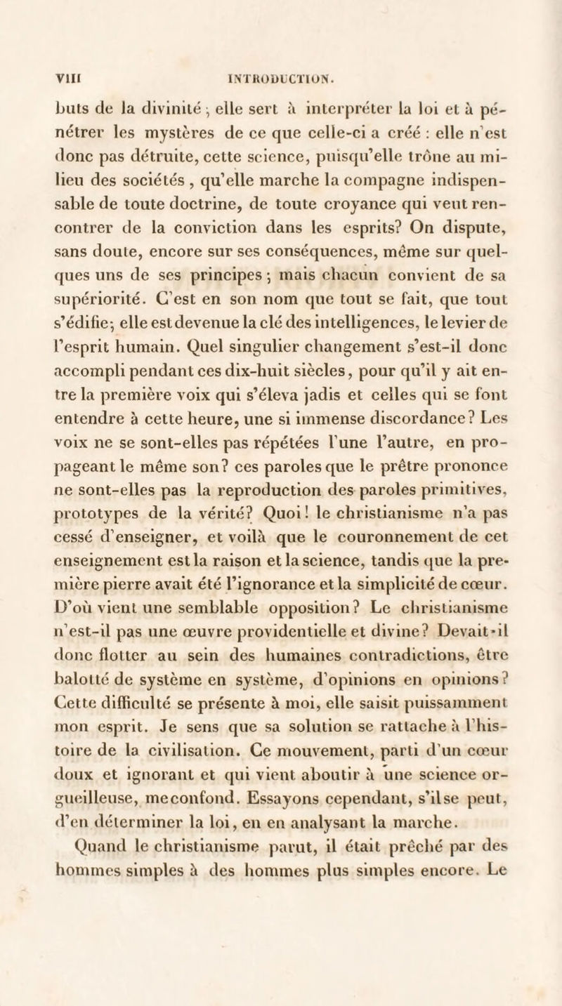 buts de la divinité -, elle sert à interpréter la loi et à pé¬ nétrer les mystères de ce que celle-ci a créé : elle n’est donc pas détruite, cette science, puisqu’elle trône au mi¬ lieu des sociétés , qu’elle marche la compagne indispen¬ sable de toute doctrine, de toute croyance qui veut ren¬ contrer de la conviction dans les esprits? On dispute, sans doute, encore sur ses conséquences, môme sur quel¬ ques uns de ses principes •, mais chacun convient de sa supériorité. C’est en son nom que tout se fait, que tout s’édifie-, elle estdevenue la clé des intelligences, le levier de l’esprit humain. Quel singulier changement s’est-il donc accompli pendant ces dix-huit siècles, pour qu’il y ait en¬ tre la première voix qui s’éleva jadis et celles qui se font entendre à cette heure, une si immense discordance? Les voix ne se sont-elles pas répétées l'une l’autre, en pro¬ pageant le même son? ces paroles que le prêtre prononce ne sont-elles pas la reproduction des paroles primitives, prototypes de la vérité? Quoi ! le christianisme n’a pas cessé d’enseigner, et voilà que le couronnement de cet enseignement est la raison et la science, tandis que la pre¬ mière pierre avait été l’ignorance et la simplicité de cœur. D’où vient une semblable opposition? Le christianisme n’est-il pas une œuvre providentielle et divine? Devait-il donc flotter au sein des humaines contradictions, être balotté de système en système, d’opinions en opinions? Cette difficulté se présente à moi, elle saisit puissamment mon esprit. Je sens que sa solution se rattache à l’his¬ toire de la civilisation. Ce mouvement, parti d’un cœur doux et ignorant et qui vient aboutir à une science or¬ gueilleuse, me confond. Essayons cependant, s’ilse peut, d’en déterminer la loi, en en analysant la marche. Quand le christianisme parut, il était prêché par des hommes simples à des hommes plus simples encore. Le