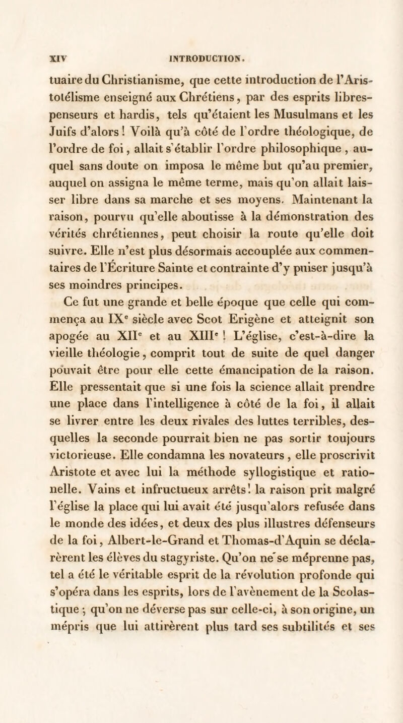 tuairedu Christianisme, que cette introduction de l’Aris¬ totélisme enseigné aux Chrétiens, par des esprits libres- penseurs et hardis, tels qu’étaient les Musulmans et les Juifs d’alors ! Voilà qu’à côté de l’ordre théologique, de l’ordre de foi, allait s’établir l’ordre philosophique , au¬ quel sans doute on imposa le meme but qu’au premier, auquel on assigna le même terme, mais qu’on allait lais¬ ser libre dans sa marche et ses moyens. Maintenant la raison, pourvu qu’elle aboutisse à la démonstration des vérités chrétiennes, peut choisir la route qu’elle doit suivre. Elle n’est plus désormais accouplée aux commen¬ taires de l’Ecriture Sainte et contrainte d’y puiser jusqu’à ses moindres principes. Ce fut une grande et belle époque que celle qui com¬ mença au IXe siècle avec Scot Erigène et atteignit son apogée au XIIe et au XIIIe ! L’église, c’est-à-dire la vieille théologie, comprit tout de suite de quel danger pouvait être pour elle cette émancipation de la raison. Elle pressentait que si une fois la science allait prendre une place dans l’intelligence à côté de la foi, il allait se livrer entre les deux rivales des luttes terribles, des¬ quelles la seconde pourrait bien ne pas sortir toujours victorieuse. Elle condamna les novateurs , elle proscrivit Aristote et avec lui la méthode syllogistique et ratio- nelle. Vains et infructueux arrêts! la raison prit malgré l’église la place qui lui avait été jusqu’alors refusée dans le monde des idées, et deux des plus illustres défenseurs de la foi, Albert-le-Grand et Thomas-d’Aquin se décla¬ rèrent les élèves du stagyriste. Qu’on ne'se méprenne pas, tel a été le véritable esprit de la révolution profonde qui s’opéra dans les esprits, lors de l’avènement de la Scolas¬ tique -, qu’on ne déverse pas sur celle-ci, à son origine, un mépris que lui attirèrent plus tard ses subtilités et ses