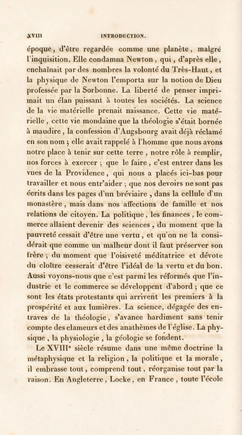 époque, d’être regardée comme une planète, malgré l’inquisition. Elle condamna Newton , qui, d’après elle , enchaînait par des nombres la volonté du Très-Haut, et la physique de Newton l’emporta sur la notion de Dieu professée par la Sorbonne. La liberté de penser impri¬ mait un élan puissant à toutes les sociétés. La science de la vie matérielle prenait naissance. Cette vie maté¬ rielle , cette vie mondaine que la théologie s’était bornée à maudire , la confession d’Augsbourg avait déjà réclamé en son nom 5 elle avait rappelé à l’homme que nous avons notre place à tenir sur cette terre , notre rôle à remplir, nos forces à exercer -, que le faire , c’est entrer dans les vues de la Providence, qui nous a placés ici-bas pour travailler et nous entr’aider -, que nos devoirs ne sont pas écrits dans les pages d’un bréviaire , dans la cellule d’un monastère , mais dans nos affections de famille et nos relations de citoyen. La politique , les finances , le com¬ merce allaient devenir des sciences , du moment que la pauvreté cessait d’être une vertu , et qu’on ne la consi¬ dérait que comme un malheur dont il faut préserver son frère -, du moment que l’oisiveté méditatrice et dévote du cloître cesserait d’être l’idéal de la vertu et du bon. Aussi voyons-nous que c’est parmi les réformés que l’in¬ dustrie et le commerce se développent d’abord *, que ce sont les états protestants qui arrivent les premiers à la prospérité et aux lumières. La science, dégagée des en¬ traves de la théologie, s’avance hardiment sans tenir compte des clameurs et des anathèmes de l’église. La phy¬ sique , la physiologie , la géologie se fondent. Le XVIII8 siècle résume dans une même doctrine la métaphysique et la religion, la politique et la morale , il embrasse tout, comprend tout, réorganise tout par la raison. En Angleterre, Locke, en France , toute l’école