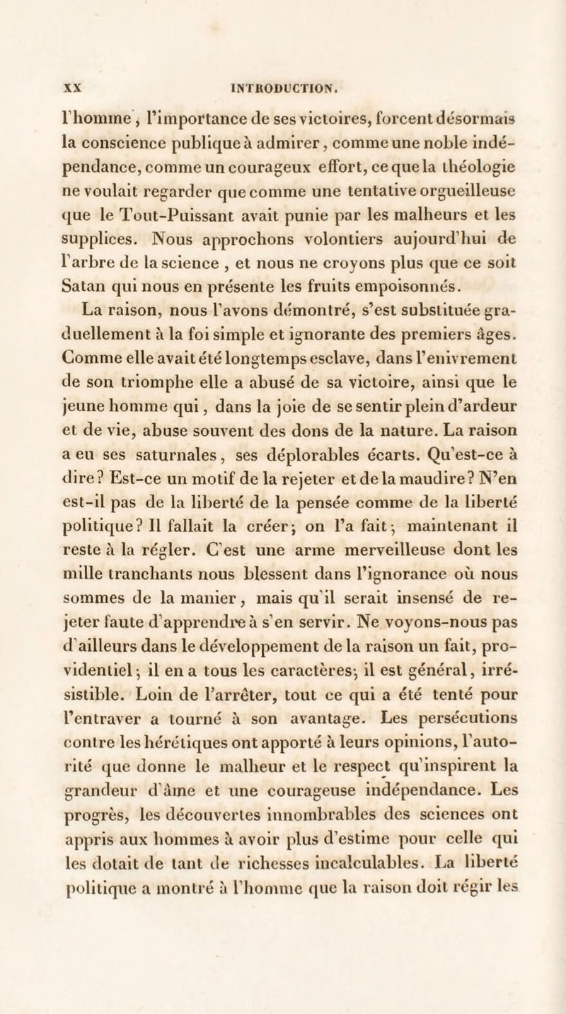 l’homme, l’importance de ses victoires, forcent désormais la conscience publique à admirer, comme une noble indé¬ pendance, comme un courageux effort, ce que la théologie ne voulait regarder que comme une tentative orgueilleuse que le Tout-Puissant avait punie par les malheurs et les supplices. Nous approchons volontiers aujourd’hui de l’arbre de la science , et nous ne croyons plus que ce soit Satan qui nous en présente les fruits empoisonnés. La raison, nous l’avons démontré, s’est substituée gra¬ duellement â la foi simple et ignorante des premiers âges. Comme elle avait été longtemps esclave, dans l’enivrement de son triomphe elle a abusé de sa victoire, ainsi que le jeune homme qui, dans la joie de se sentir plein d’ardeur et de vie, abuse souvent des dons de la nature. La raison a eu ses saturnales, ses déplorables écarts. Qu’est-ce à dire? Est-ce un motif de la rejeter et de la maudire? N’en est-il pas de la liberté de la pensée comme de la liberté politique? Il fallait la créer; on l’a fait; maintenant il reste à la régler. C’est une arme merveilleuse dont les mille tranchants nous blessent dans l’ignorance où nous sommes de la manier, mais qu’il serait insensé de re¬ jeter faute d’apprendre à s’en servir. Ne voyons-nous pas d’ailleurs dans le développement de la raison un fait, pro¬ videntiel; il en a tous les caractères; il est général, irré¬ sistible. Loin de l’arrêter, tout ce qui a été tenté pour l’entraver a tourné à son avantage. Les persécutions contre les hérétiques ont apporté à leurs opinions, l’auto¬ rité que donne le malheur et le respect qu’inspirent la grandeur d’âme et une courageuse indépendance. Les progrès, les découvertes innombrables des sciences ont appris aux hommes il avoir plus d’estime pour celle qui les dotait de tant de richesses incalculables. La liberté politique a montré à l’homme que la raison doit régir les