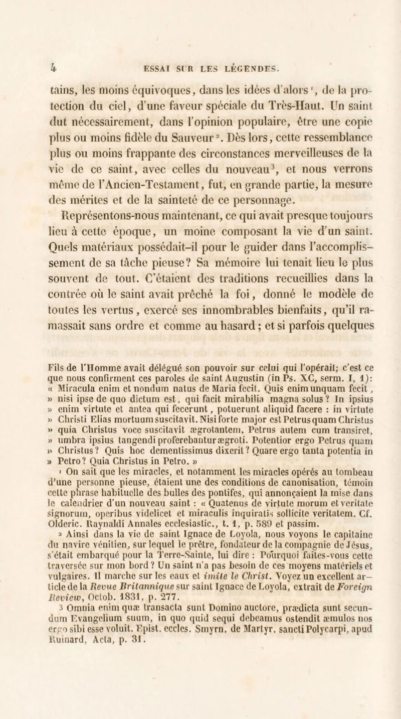 tains, les moins équivoques, dans les idées d’alors ', de la pro¬ tection du ciel, d’une faveur spéciale du Très-Haut. Un saint dut nécessairement, dans l’opinion populaire, être une copie plus ou moins fidèle du Sauveur2. Dès lors, cette ressemblance plus ou moins frappante des circonstances merveilleuses de la vie de ce saint, avec celles du nouveau3, et nous verrons même de l’Ancicn-Tcstamcnt, fut, en grande partie, la mesure des mérites et de la sainteté de ce personnage. Représentons-nous maintenant, ce qui avait presque toujours lieu à cette époque, un moine composant la vie d’un saint. Quels matériaux possédait-il pour le guider dans l’accomplis¬ sement de sa tâche pieuse? Sa mémoire lui tenait lieu le plus souvent de tout. C’étaient des traditions recueillies dans la contrée où le saint avait prêché la foi, donné le modèle de toutes les vertus, exercé ses innombrables bienfaits, qu’il ra¬ massait sans ordre et comme au hasard ; et si parfois quelques Fils de l’Homme avait délégué son pouvoir sur celui qui l’opérait; c'est ce que nous confirment ces paroles de saint Augustin (in Ps. XC, serm. I, 1): « Miracula enim et nondum natus de Maria fccit. Quis enimunquam fecit, » uisi ipse de quo dictum est, qui facit mirabilia magna solus? In ipsius » enim virtute et antea qui fecerunt, potuerunt aliquid facere : in virtute » Christi Elias mortuumsuscitavit.Nisiforte major est PetrusquamChristus » quia Christus voce suscitavit ægrotantem, Petrus autem cum transirct, » umbra ipsius tangendi proferebanturægroti. Potenlior ergo Petrus quam >* Christus? Quis hoc dementissimus disent? Quare ergo tanta potentia in » Petro? Quia Christus in Petro. » ' On sait que les miracles, et notamment les miracles opérés au tombeau d’une personne pieuse, étaient une des conditions de canonisation, témoin celte phrase habituelle des bulles des pontifes, qui annonçaient la mise dans le calendrier d’un nouveau saint : « Quatenus de virtute morum etveritale signoruin, operibus videlicet et miraculis inquiratis sollicite veritatem. Cf. Olderic. Kaynaldi Annales ecclesiastic., 1.1, p. 589 et passim. » Ainsi dans la vie de saint Ignace de Loyola, nous voyons le capitaine du navire vénitien, sur lequel le prêtre, fondateur de la compagnie de Jésus, s’était embarqué pour la Terre-Sainte, lui dire : Pourquoi faites-vous cette traversée sur mon bord ? Un saint n’a pas besoin de ces moyens matériels et vulgaires. 11 marche sur les eaux et imite le Christ. Voyez un excellent ar¬ ticle de la Revue Britannique sur saint Ignace de Loyola, extrait de Forcign lleview, Octob. 1831, p. 277. 3 Omnia enim quæ transacta sunt Domino auctorc, prædicta sunt sccun- dum Evangelium suum, in quo quid sequi debcamus ostendit æmulos nos ergo sibi esse voluit. Epist. eccles. Smyrn. de Martyr. sanctiPolycarpi, apud