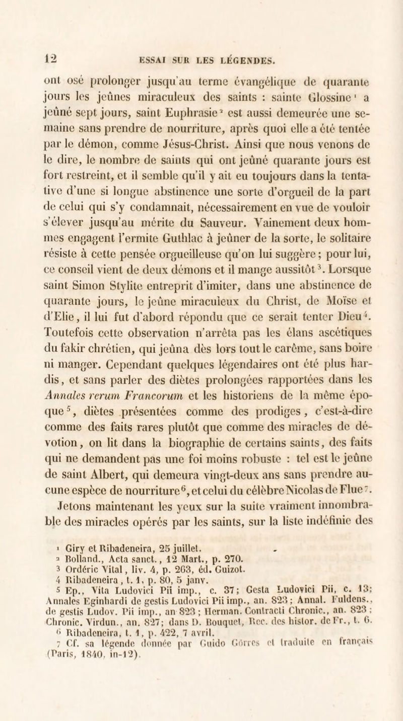 oni osé prolonger jusqu’au terme évangélique de quarante jours les jeûnes miraculeux des saints : sainte Glossinc1 a jeûné sept jours, saint Euphrasie’ est aussi demeurée une se¬ maine sans prendre de nourriture, après quoi elle a été tentée par le démon, comme Jésus-Christ. Ainsi que nous venons de le dire, le nombre de saints qui ont jeûné quarante jours est fort restreint, et il semble qu’il y ait eu toujours dans la tenta¬ tive d’une si longue abstinence une sorte d’orgueil de la part de celui qui s’y condamnait, nécessairement en vue de vouloir s’élever jusqu’au mérite du Sauveur. Vainement deux hom¬ mes engagent l’ermite Gulhlac à jeûner de la sorte, le solitaire résiste à cette pensée orgueilleuse qu’on lui suggère; pour lui, ce conseil vient de deux démons et il mange aussitôt3. Lorsque saint Simon Stylite entreprit d’imiter, dans une abstinence de quarante jours, le jeûne miraculeux du Christ, de Moïse e! d’Elie, il lui fut d’abord répondu que ce serait tenter Dieu4. Toutefois cette observation n’arrêta pas les élans ascétiques du fakir chrétien, qui jeûna dès lors tout le carême, sans boire ni manger. Cependant quelques légendaires ont été plus har¬ dis , et sans parler des diètes prolongées rapportées dans les Annales rerum Francorum et les historiens de la même épo¬ que 5, diètes présentées comme des prodiges , c’est-à-dire comme des faits rares plutôt que comme des miracles de dé¬ votion, on lit dans la biographie de certains saints, des faits qui ne demandent pas une foi moins robuste : tel est le jeûne de saint Albert, qui demeura vingt-deux ans sans prendre au¬ cune espèce de nourriture6, et celui du célèbre Nicolas de Flue. Jetons maintenant les yeux sur la suite vraiment innombra¬ ble des miracles opérés par les saints, sur la liste indéfinie des > Giry et Ribadeneira, 25 juillet. ^ Iîoliand., Acta sanct., 12 Mart., p. 270. 3 Ordéric Vital, liv. 4, p. 203, éd. Guizot. 4 Ribadeneira, 1.1, p. 80, 5 janv. s Ep., Vita Ludovici Pii imp., c. 37; Gcsta Ludovici Pii, c. 13; Annales Eginhardi de gestis Ludovici Pii imp., an. 823; Annal. Fuldens., de gestis Ludov. Pii imp., an 823 ; Herman. Conlracti Chronic., an. 823 ; Chronic. Virdun., an. 827; dans !). Bouquet, P>ec. des hislor. dcEr., t. G. <> Ribadeneira, t. 1, p. 422, 7 avril. 7 Cf. sa légende donnée par Guido Corres et traduite en français (Paris, 1840, in-12).