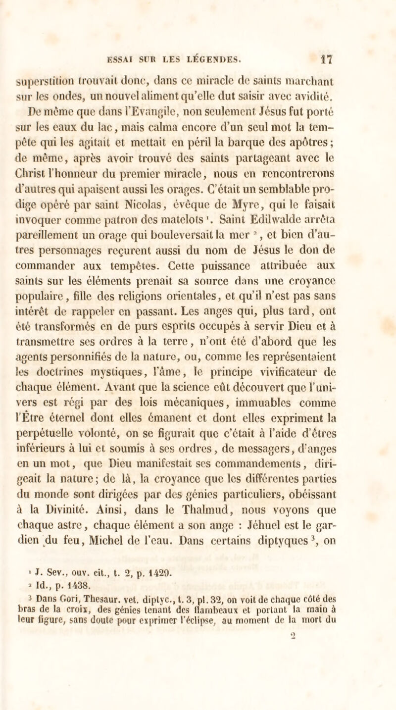 superstition trouvait donc, dans ce miracle de saints marchant sur les ondes, un nouvel aliment qu’elle dut saisir avec avidité. De même que dans l’Evangile, non seulement Jésus fut porté sur les eaux du lac, mais calma encore d’un seul mot la tem¬ pête qui les agitait et mettait en péril la barque des apôtres ; de même, après avoir trouvé des saints partageant avec le Christ l’honneur du premier miracle, nous en rencontrerons d’autres qui apaisent aussi les orages. C’était un semblable pro¬ dige opéré par saint Nicolas, évêque de Myre, qui le faisait invoquer connue patron des matelots '. Saint Edihvalde arrêta pareillement un orage qui bouleversait la mer 2, et bien d’au¬ tres personnages reçurent aussi du nom de Jésus le don de commander aux tempêtes. Cette puissance attribuée aux saints sur les éléments prenait sa source dans une croyance populaire, fille des religions orientales, et qu’il n’est pas sans intérêt de rappeler en passant. Les anges qui, plus tard, ont été transformés en de purs esprits occupés à servir Dieu et à transmettre ses ordres à la terre, n’ont été d’abord que les agents personnifiés de la nature, ou, comme les représentaient les doctrines mystiques, l’âme, le principe vivificateur de chaque élément. Avant que la science eût découvert que l’uni¬ vers est régi par des lois mécaniques, immuables comme l'Être éternel dont elles émanent et dont elles expriment la perpétuelle volonté, on se figurait que c’était à l’aide d’êtres inférieurs à lui et soumis à ses ordres, de messagers, d’anges en un mot, que Dieu manifestait ses commandements, diri¬ geait la nature ; de là, la croyance que les différentes parties du monde sont dirigées par des génies particuliers, obéissant à la Divinité. Ainsi, dans le Thalmud, nous voyons que chaque astre, chaque élément a son ange : Jéhucl est le gar¬ dien du feu, Michel de l’eau. Dans certains diptyquess, on ■ J. Sev., ouv. cil., t. 2, p. 1429. * Id., p. 1438. 3 Dans Gori, Thesaur. vet. diptyc., t. 3, pl. 32, on voit de chaque côté des bras de la croix, des génies tenant des llanibcaux et portant la main à leur ligure, sans doute pour exprimer l'éclipse, au moment de la mort du