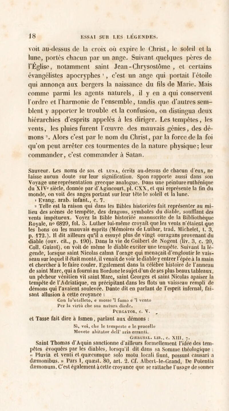 voit au-dessus de la croix où expire le Christ, le soleil et la lune, portes chacun par un ange. Suivant quelques pères de l’Église, notamment saint Jcan-Chrysostôme , et certains évangélistes apocryphes ', c’est un ange qui portait l’étoile qui annonça aux bergers la naissance du fils de Marie. Mais comme parmi les agents naturels, il y en a qui conservent l’ordre et l’harmonie de l’ensemble, tandis que d’autres sem¬ blent y apporter le trouble et la confusion, on distingua deux hiérarchies d’esprits appelés à les diriger. Les tempêtes, les vents, les pluies furent l’œuvre des mauvais génies, des dé¬ mons 2. Alors c’est par le nom du Christ, par la force de la foi qu’on peut arrêter ces tourmentes de la nature physique; leur commander, c’est commander à Satan. Sauveur. Les noms de sol et lüna, écrits au-dessus de chacun d'eux, ne laisse aucun doute sur leur signification. Spon rapporte aussi dans son Voyage une représentation grecque analogue. Dans une peinture ruthénique du XIVe siècle, donnée par d’Agincourt, pl. CXX, et qui représente la fin du monde, on voit des anges portant sur leur tète le soleil et la lune. i Evang. arab. infant., c. 7. a Telle est la raison qui dans les Bibles historiées fait représenter au mi¬ lieu des scènes de tempête, des dragons, symboles du diable, soufflant des vents impétueux. Voyez la Bible historiée manuscrite de la Bibliothèque Royale, n° 6829, fol. 5. Luther lui-même croyait que les vents n’étaient que les bons ou les mauvais esprits (Mémoires de Luther, trad. Michelet, t. 3, p. 172.). 11 dit ailleurs qu’il a essuyé plus de vingt ouragans provenant du diable (ouv. cit., p. 190). Dans la vie de Guibcrl de Nogent (liv. 3, c. 20, Coll. Guizot), on voit de même le diable exciter une tempête. Suivant la lé¬ gende, lorsque saint Nicolas calma l'orage qui menaçait d’engloutir le vais¬ seau sur lequel il était monté, il venait de voir le diable y entrer l’épée à la main et chercher à le faire couler. Egalement dans la célèbre histoire de l'anneau de saint Marc, qui a fourni au Bordonc le sujet d’un de ses plus beaux tableaux, un pêcheur vénitien vit saint Marc, saint Georges et saint Nicolas apaiser la tempête de l’Adriatique, en précipitant dans les Ilots un vaisseau rempli de démons qui l’avaient soulevée. Dante dit en parlant de l’esprit infernal, fai¬ sant allusion à cette croyance : Con lo’nlellclo, e mosse ’1 fumo e ’l vento Per la virlù clic sua natura diode. PURCATOR, c. V. et Tasse fait dire à Ismen, parlant aux démons : Si, voi, clic le tcmpcslc e le procelle Movete abilutor dell’ aria erranti. GiEBUSAL. L1B., c. XIII, 7. Saint Thomas d’Aquin sanctionne d’ailleurs formellement l’idée des tem¬ pêtes évoquées par les diables, lorsqu'il dit dans sa Somme tbéologique : « Pluvia et venli et quxeumque solo motu locali fiunt, possunl causari a dæmonibus. » Pars I, quæst. 80, art. 2. Cf. Albcrt-Ie-Grand, De Polentia dæmonum. C’est également à cette croyance que se rattache l’usage de sonner