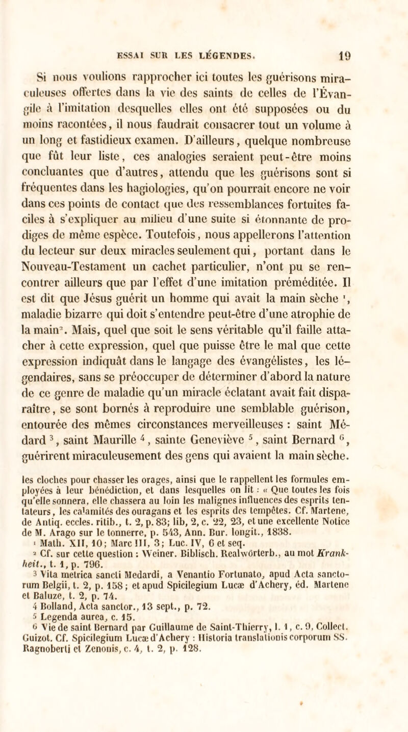 Si nous voulions rapprocher ici toutes les guérisons mira¬ culeuses offertes dans la vie des saints de celles de l’Évan¬ gile à l’imitation desquelles elles ont été supposées ou du moins racontées, il nous faudrait consacrer tout un volume à un long et fastidieux examen. D’ailleurs, quelque nombreuse que fût leur liste, ces analogies seraient peut-être moins concluantes que d’autres, attendu que les guérisons sont si fréquentes dans les hagiologies, qu’on pourrait encore ne voir dans ces points de contact que des ressemblances fortuites fa¬ ciles à s’expliquer au milieu d’une suite si étonnante de pro¬ diges de même espèce. Toutefois, nous appellerons l’attention du lecteur sur deux miracles seulement qui, portant dans le Nouveau-Testament un cachet particulier, n’ont pu se ren¬ contrer ailleurs que par l’effet d’une imitation préméditée. Il est dit que Jésus guérit un homme qui avait la main sèche ', maladie bizarre qui doit s’entendre peut-être d’une atrophie de la main2. Mais, quel que soit le sens véritable qu’il faille atta¬ cher à cette expression, quel que puisse être le mal que cette expression indiquât dans le langage des évangélistes, les lé¬ gendaires, sans se préoccuper de déterminer d’abord la nature de ce genre de maladie qu’un miracle éclatant avait fait dispa¬ raître, se sont bornés à reproduire une semblable guérison, entourée des mêmes circonstances merveilleuses : saint Mé- dard 3, saint Maurille 4, sainte Geneviève 5, saint Bernard G, guérirent miraculeusement des gens qui avaient la main sèche. les cloches pour chasser les orages, ainsi que le rappellent les formules em¬ ployées à leur bénédiction, et dans lesquelles on lit. « Que toutes les fois qu’elle sonnera, elle chassera au loin les malignes influences des esprits ten¬ tateurs, les catamilés des ouragans et les esprits des tempêtes. Cf. Martene, de Anliq. eccles. ritib., t. 2, p. 83; lib, 2, c. 22, 23, et une excellente Notice de M. Arago sur le tonnerre, p. 543, Ann. Dur. longit., 1838. ■ Math. XII, 10; Marc III, 3; Luc. IV, G et seq. 2 Cf. sur cette question : Weiner. Biblisch. Rcalwôrterb., au mot Krank- heit., t. 1, p. 796. 3 Vita metrica sancti Medardi, a Venantio Fortunato, apud Acta sancto- rum Belgii, t. 2, p. 158; et apud Spicilegium Lucæ d’Achcry, éd. Martenc et Baluze, t. 2, p. 74. 4 Bolland, Acta sanctor., 13 sept., p. 72. 5 Legenda aurea, c. 15. 0 Vie de saint Bernard par Guillaume de Saint-Thierry, I. 1, c. 9, Collect. Guizot. Cf. Spicilegium Lucæd'Acliery : Hisloria translations corporum SS. Ragnoberli et Zcnouis, c. 4, t. 2, p. 128.