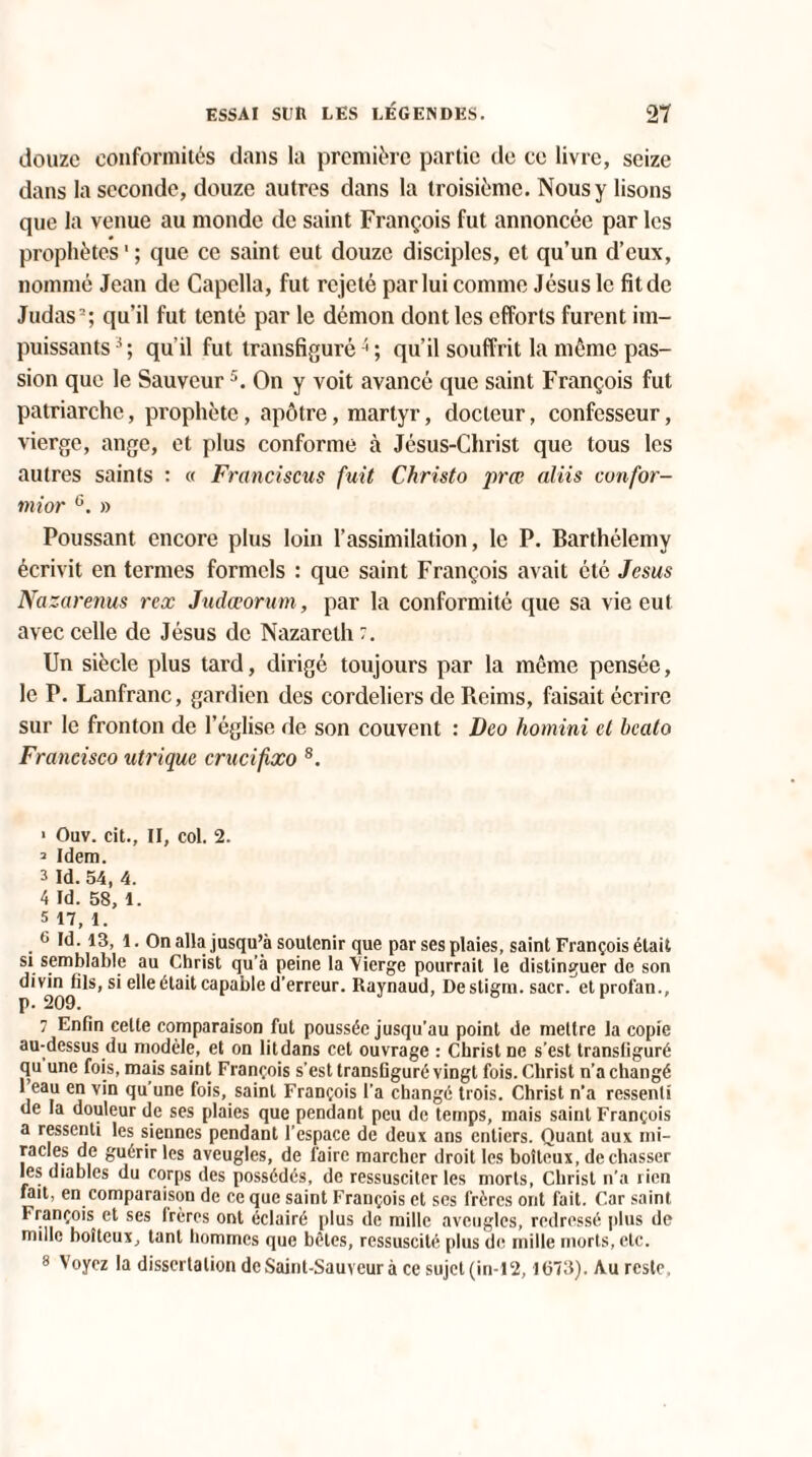 douze conformités dans la première partie de ce livre, seize dans la seconde, douze autres dans la troisième. Nous y lisons que la venue au monde de saint François fut annoncée par les prophètes1 ; que ce saint eut douze disciples, et qu’un d’eux, nommé Jean de Capclla, fut rejeté par lui comme Jésus le fit de Judas2; qu’il fut tenté par le démon dont les efforts furent im¬ puissants3; qu'il fut transfiguré4; qu’il souffrit la même pas¬ sion que le Sauveur5. On y voit avancé que saint François fut patriarche, prophète, apôtre, martyr, docteur, confesseur, vierge, ange, et plus conforme à Jésus-Christ que tous les autres saints : « Francisons fuit Christo prœ aliis confor¬ mer G. » Poussant encore plus loin l’assimilation, le P. Barthélemy écrivit en termes formels : que saint François avait été Jésus Na zarenus rex Judœorum, par la conformité que sa vie eut avec celle de Jésus de Nazareth Un siècle plus tard, dirigé toujours par la même pensée, le P. Lanfranc, gardien des Cordeliers de Reims, faisait écrire sur le fronton de l’église de son couvent : Deo homini et bcato Francisco utrique crucifxo 7 8. > Ouv. cit., Il, col. 2. a Idem. 3 Id. 54, 4. 4 Id. 58, 1. 5 17, 1. G Id. 13, 1. On alla jusqu’à soutenir que par ses plaies, saint François était si semblable au Christ qu’à peine la Vierge pourrait le distinguer de son d'^n^ils, si elle était capable d’erreur. Raynaud, Destigm. sacr. elprof'an., 7 Enfin celte comparaison fut poussée jusqu'au point de mettre la copie au-dessus du modèle, et on litdans cet ouvrage : Christ ne s’est transfiguré qu une fois, mais saint François s’est transfiguré vingt fois. Christ n’a changé 1 eau en vin qu’une fois, saint François l'a changé trois. Christ n’a ressenti de la douleur de ses plaies que pendant peu de temps, mais saint François a ressenti les siennes pendant l’espace de deux ans entiers. Quant aux mi¬ racles de guérir les aveugles, de faire marcher droit les boiteux, de chasser les diables du corps des possédés, de ressusciter les morts, Christ n’a rien fait, en comparaison de ce que saint François et scs frères ont fait. Car saint François et ses frères ont éclairé plus de mille aveugles, redressé plus de mille boiteux, tant hommes que bêles, ressuscité plus de mille morts, etc.