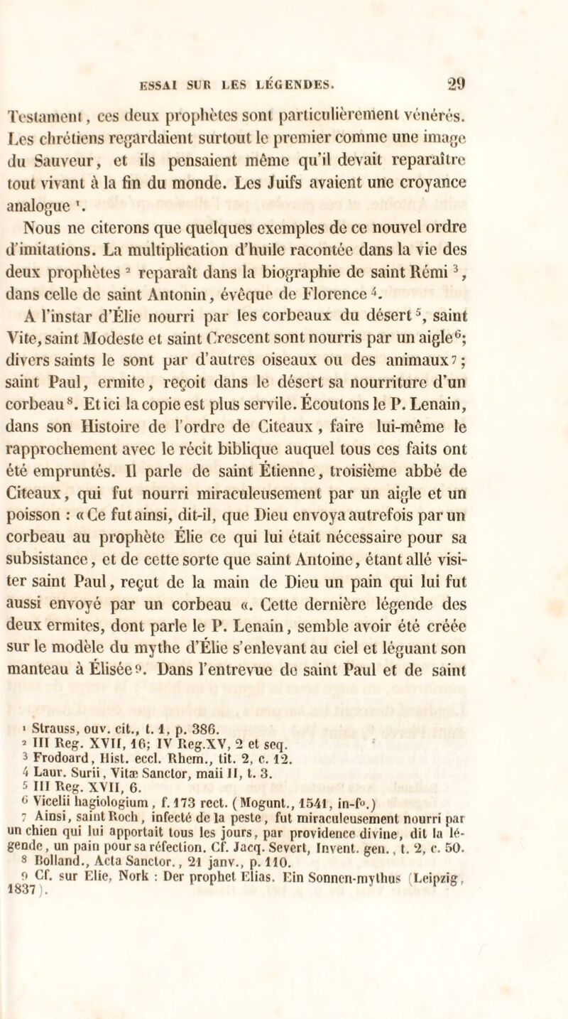 Testament, ces deux prophètes sont particulièrement vénérés. Les chrétiens regardaient surtout le premier comme une image du Sauveur, et ils pensaient même qu'il devait reparaître tout vivant à la fin du monde. Les Juifs avaient une croyance analogue Nous ne citerons que quelques exemples de ce nouvel ordre d'imitations. La multiplication d’huile racontée dans la vie des deux prophètes 2 reparaît dans la biographie de saint Rémi3, dans celle de saint Antonin, évêque de Florence4. A l’instar d’Ëlie nourri par les corbeaux du désert5, saint Vite, saint Modeste et saint Crescent sont nourris par un aigle0; divers saints le sont par d’autres oiseaux ou des animaux 7; saint Paul, ermite, reçoit dans le désert sa nourriture d’un corbeau8. Et ici la copie est plus servile. Écoulons le P. Lenain, dans son Histoire de l’ordre de Citeaux, faire lui-même le rapprochement avec le récit biblique auquel tous ces faits ont été empruntés. Il parle de saint Étienne, troisième abbé de Citeaux, qui fut nourri miraculeusement par un aigle et un poisson : «Ce fut ainsi, dit-il, que Dieu envoya autrefois par un corbeau au prophète Élie ce qui lui était nécessaire pour sa subsistance, et de cette sorte que saint Antoine, étant allé visi¬ ter saint Paul, reçut de la main de Dieu un pain qui lui fut aussi envoyé par un corbeau «. Cette dernière légende des deux ermites, dont parle le P. Lenain, semble avoir été créée sur le modèle du mythe d’Élie s’enlevant au ciel et léguant son manteau à Élisée?. Dans l’entrevue de saint Paul et de saint ■ Strauss, ouv. cit., 1.1, p. 386. * III Reg. XVII, 16; IV Reg.XV, 2 et seq. 3 Frodoard, Hist. eccl. Rhem., tit. 2, c. 12. 4 Laur. Surii, Vitæ Sanctor, maii II, t. 3. 5 III Reg. XVII, 6. G Vicelii hagiologium , f. 173 rect. (Mogunt., 1541, in-R) 7 Ainsi, saint Roch, infecté de la peste, fut miraculeusement nourri par un chien qui lui apportait tous les jours, par providence divine, dit la lé¬ gende, un pain pour sa réfection. Cf. Jacq. Sevcrt, Invent. gen., t. 2, c. 50. 8 Holland., Acta Sanctor., 21 janv., p. 110. o Cf. sur Elie, Nork : Der prophet Elias. Ein Sonncn-mythus (Leipzig,