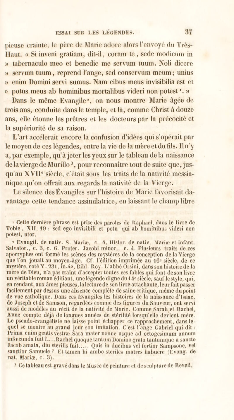 pieuse crainte, le père de Marie adore alors l’envoyé du Très- Haut. « Si inveni gratiani, dit-il, coram te, sede modicum in » tabernaculo meo et bencdic me servum tuum. Noli dicerc » servum tuum, reprend l’ange, sed conscrvum meum; unius » enim Domini servi sumus. Nam cibus meus invisibilia est et » potus meus ab hominibus mortalibus videri non potest '. » Dans le même Evangile2, on nous montre Marie âgée de trois ans, conduite dans le temple, et là, comme Christ à douze ans, elle étonne les prêtres et les docteurs par la précocité et la supériorité de sa raison. L’art accélérait encore la confusion d’idées qui s’opérait par le moyen de ces légendes, entre la vie de la mère et du fils. Il n’y a, par exemple, qu’à jeter les yeux sur le tableau de la naissance de la vierge de Murillo3, pour reconnaître tout de suite que, jus¬ qu’au XVIIe siècle, c’était sous les traits de la nativité messia¬ nique qu’on offrait aux regards la nativité de la Vierge. Le silence des Évangiles sur l’histoire clc Marie favorisait da¬ vantage cette tendance assimilatrice, en laissant le champ libre > Cette dernière phrase est prise des paroles de Raphaël, dans le livre de Tobie , XII, 19 : sed ego invisibili et potu qui ab hominibus videri non potest, utor. 2 Evangil. de nativ. S. Maria:, c. 4, llistor. de natîv. Maria* et infant. Salvator., c. 3, c. 6. Proter. Jacobi minor., c. 4. Plusieurs traits de ces apocryphes ont formé les scènes des mystères de la conception de la Vierge que l'on jouait au moyen-âge. Cf. l'édition imprimée au 16e siècle, de ce mystère, coté Y. 231, in-4o, Bibl. Roy. L'abbé Orsini, dans son histoire de la mère de Dieu, n'a pas craint d'accepter toutes ces fables qui font de son livre un véritable roman édifiant, une légende digne du 14e siècle, sauf le style, qui, en rendant, aux âmes pieuses, la lecture de son livre attachante, leur fait passer facilement par dessus une absence complète de saine critique, même du point de vue catholique. Dans ces Évangiles les histoires de la naissance d’Isaac, de Joseph et de Samson, regardées comme des figures du Sauveur, ont servi aussi de modèles au récit de la nativité de Marie. Comme Sarah et Rachcl, Anne compte déjà de longues années de stérilité lorsqu’elle devient mère. Le pseudo-évangéliste ne laisse point échapper ce rapprochement, dans le¬ quel se montre au grand jour son imitation. C’est l'ange Gabriel qui dit : Prima enim gentis vestræ Sara mater nonne usque ad octogesimum annurn infœcundafuit?....RachclquoqueLantumDominograta lanlumque a sanclo Jacob amata, diu sterilis fuit. Quis in ducibus vcl fortior Sampsone, vcl sanctior Samuele ? Et lamen bi ambo stériles maires habuerc (Evang. de nat. Mariæ, c. 3). 5 Ce tableau est gravé dans le Musée de peinture et de sculpture de Réveil.