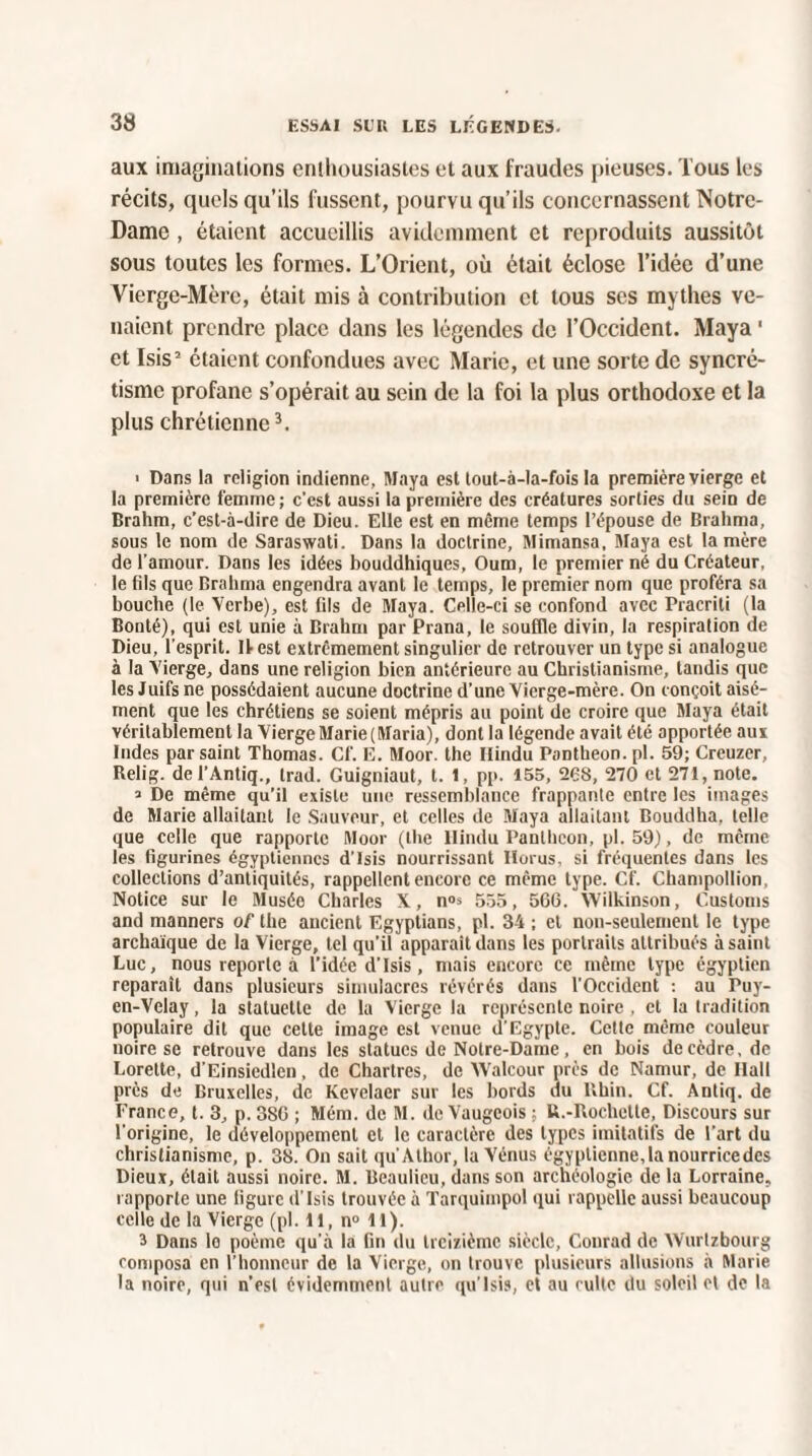 aux imaginations enthousiastes et aux fraudes pieuses. Tous les récits, quels qu’ils fussent, pourvu qu’ils concernassent Notre- Dame , étaient accueillis avidemment et reproduits aussitôt sous toutes les formes. L’Orient, où était éclose l’idée d’une Vierge-Mère, était mis à contribution et tous ses mythes ve¬ naient prendre place dans les légendes de l’Occident. Maya 1 et Isis2 étaient confondues avec Marie, et une sorte de syncré¬ tisme profane s’opérait au sein de la foi la plus orthodoxe et la plus chrétienne3. > Dans la religion indienne, Maya est tout-à-la-fois la première vierge et la première femme ; c’est aussi la première des créatures sorties du sein de Brahm, c’est-à-dire de Dieu. Elle est en même temps l’épouse de Brahma, sous le nom de Saraswati. Dans la doctrine, Mimansa, Maya est lanière de l’amour. Dans les idées bouddhiques, Oum, le premier né du Créateur, le fils que Brahma engendra avant le temps, le premier nom que proféra sa bouche (le Verbe), est fils de Maya. Celle-ci se confond avec Pracriti (la Bonté), qui est unie à Brahm par Prana, le souffle divin, la respiration de Dieu, l’esprit. Il est extrêmement singulier de retrouver un type si analogue à la Vierge, dans une religion bien antérieure au Christianisme, tandis que les Juifs ne possédaient aucune doctrine d’une Vierge-mère. On conçoit aisé¬ ment que les chrétiens se soient mépris au point de croire que Maya était véritablement la ViergeMarie(Maria), dont la légende avait été apportée aux Indes par saint Thomas. Cf. E. Moor. the Ilindu Panthéon, pl. 59; Creuzer, Relig. de l’Antiq., irad. Guigniaut, t. 1, pp. 155, 26S, 270 et 271, note. > De même qu’il existe une ressemblance frappante entre les images de Marie allaitant le Sauveur, et celles de Maya allaitant Bouddha, telle que celle que rapporte Moor (the Ilindu Panthéon, pl. 59), de même les figurines égyptiennes d’Isis nourrissant Ilorus, si fréquentes dans les collections d’antiquités, rappellent encore ce même type. Cf. Champollion, Notice sur le Musée Charles X, n°s 555, 566. Wilkinson, Customs and manners of the ancient Egyptians, pl. 34 ; et non-seulement le type archaïque de la Vierge, tel qu’il apparaît dans les portraits attribués à saint Luc, nous reporte à l’idée d’Isis, mais encore ce même type égyptien reparaît dans plusieurs simulacres révérés dans l’Occident : au Puy- en-Velay , la statuette de la Vierge la représente noire , et la tradition populaire dit que cette image est venue d’Egypte. Cette même couleur noire se retrouve dans les statues de Notre-Dame, en bois de cèdre, de Lorette, d’Einsiedlen, de Chartres, de Walcour près de Namur, de Hall près de Bruxelles, de Kevelaer sur les bords du Rhin. Cf. Antiq. de France, t. 3, p. 3S6 ; Mém. de M. de Vaugcois : U.-Rochctte, Discours sur l’origine, le développement et le caractère des types imitatifs de l’art du christianisme, p. 38. On sait qu’Alhor, la Vénus égyptienne,la nourricedes Dieux, était aussi noire. M. Beaulieu, dans son archéologie delà Lorraine, rapporte une ligure d’Isis trouvée à Tarquimpol qui rappelle aussi beaucoup celle de la Vierge (pl. 11, n° 11). 3 Dans lo poème qu’à la fin du treizième siècle, Conrad de Wurtzbourg composa en l’honneur de la Vierge, on trouve plusieurs allusions à Marie la noire, qui n’est évidemment autre qu’lsis, et au culte du soleil el de la