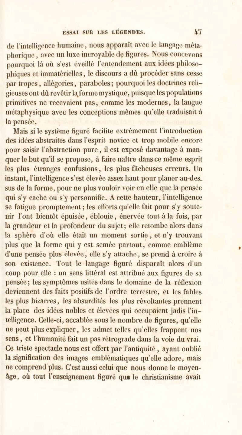 de l’intelligence humaine, nous apparaît avec le langage méta¬ phorique , avec un luxe incroyable de figures. Nous concevons pourquoi là où s’est éveillé l’entendement aux idées philoso¬ phiques et immatérielles, le discours a dû procéder sans cesse par tropes, allégories, paraboles ; pourquoi les doctrines reli¬ gieuses ont dû revêtir la,forme mystique, puisque les populations primitives ne recevaient pas, comme les modernes, la langue métaphysique avec les conceptions mêmes qu’elle traduisait à la pensée. Mais si le système figuré facilite extrêmement l’introduction des idées abstraites dans l’esprit novice et trop mobile encore pour saisir l'abstraction pure, il est exposé davantage à man¬ quer le but qu’il se propose, à faire naître dans ce même esprit les plus étranges confusions, les plus fâcheuses erreurs. Un instant, l’intelligence s’est élevée assez haut pour planer au-des¬ sus de la forme, pour ne plus vouloir voir en elle que la pensée qui s’y cache ou s’y personnifie. A cette hauteur, l’intelligence se fatigue promptement ; les efforts qu’elle fait pour s’y soute¬ nir l’ont bientôt épuisée, éblouie, énervée tout à la fois, par la grandeur et la profondeur du sujet; elle retombe alors dans la sphère d’où elle était un moment sortie, et n’y trouvant plus que la forme qui y est semée partout , comme emblème d’une pensée plus élevée, elle s’y attache, se prend à croire à son existence. Tout le langage figuré disparaît alors d’un coup pour elle : un sens littéral est attribué aux figures de sa pensée ; les symptômes usités dans le domaine de la réflexion deviennent des faits positifs de l’ordre terrestre, et les fables les plus bizarres, les absurdités les plus révoltantes prennent la place des idées nobles et élevées qui occupaient jadis l’in¬ telligence. Celle-ci, accablée sous le nombre de figures, qu’elle ne peut plus expliquer, les admet telles qu’elles frappent nos sens, et l’humanité fait un pas rétrograde dans la voie du vrai. Ce triste spectacle nous est offert par l’antiquité, ayant oublié la signification des images emblématiques quelle adore, mais ne comprend plus. C’est aussi celui que nous donne le moyen- âge , où tout l’enseignement figuré qu« le christianisme avait