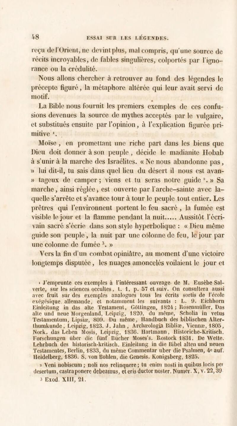 reçu de l'Orient, ne devintplus, mal compris, qu’une source de récits incroyables, de labiés singulières, colportés par l’igno¬ rance ou la crédulité. Nous allons chercher à retrouver au fond des légendes le précepte figuré, la métaphore altérée qui leur avait servi de motif. La Bible nous fournit les premiers exemples de ces confu¬ sions devenues la source de mythes acceptés par le vulgaire, et substitués ensuite par l’opinion, à l’explication figurée pri¬ mitive '. Moïse , en promettant une riche part dans les biens que Dieu doit donner à son peuple , décide le madianite llobab à s’unir à la marche des Israélites. « Ne nous abandonne pas, » lui dit-il, tu sais dans quel lieu du désert il nous est avan- » tageux de camper; viens et tu seras notre guide2.» Sa marche, ainsi réglée, est ouverte par l’arche-sainte avec la¬ quelle s’arrête et s’avance tour à tour le peuple tout entier. Les prêtres qui l’environnent portent le feu sacré , la fumée est visible le jour et la flamme pendant la nuit.Aussitôt l’écri¬ vain sacré s’écrie dans son style hyperbolique : « Dieu même guide son peuple, la nuit par une colonne de feu, le jour par une colonne de fumée 3. » Vers la fin d’un combat opiniâtre, au moment d’une victoire longtemps disputée, les nuages amoncelés voilaient le jour et • J’emprunte ces exemples à l’intéressant ouvrage de M. Eusèbe Sal- verte, sur les sciences occultes, t. 1, p. 57 et suiv. On consultera aussi avec fruit sur des exemples analogues tous les écrits sortis de l'école exégésique allemande, et notamment les suivants : L. 9. Eichhorn Einlcitung in das allé Testament, Gôltingen, 1824 ; Rosenmüller, Das aile und neue Morgenland, Leipzig, 1820, du même, Scholia in velus Testamentum, Lipsiæ, 809. Du même, Handbuch des biblischen Alter- thumkunde , Leipzig, 1823. J. Jahn , Arcbæologia Bibliæ, Yiennæ, 1805, Nork. das Leben Mosis, Leipzig, 1836. Hartmann, Historiche-Kritisch. Forschungen über die fünf Bûcher Moses’s. Roslock 1831. De AVette. Lehrbuch des historiscb-kritisch. Einlcitung in die Bibel allen und neuen Testamentes, Berlin, 1833, du même Commentar uber diePsalmen, 4e auf. Heidelberg, 1836. S. von Bolden, die Genesis. Konigsberg, 1825. 2 Ycni nobiscum ; noli nos relinqucrc ; lu cnim nosti in quibus locis pci deserlum, castraponere dcbcamus, et cris ductor noster. Numer. X, v. 22,39 a Exod. XIII, 21.