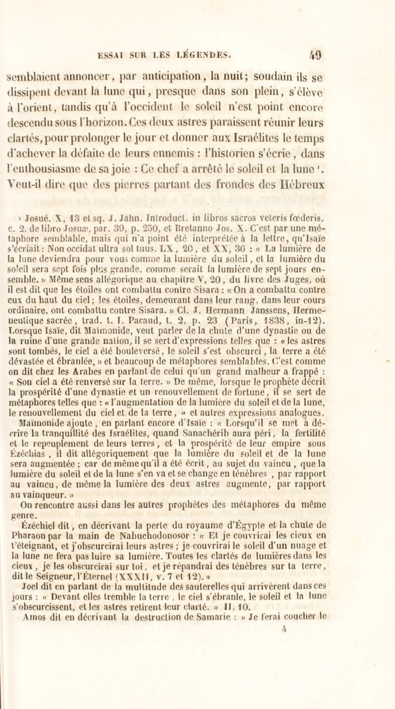 semblaient annoncer, par anticipation, la nuit; soudain ils se dissipent devant la lune qui, presque dans son plein, s’élève à l’orient, tandis qu’à l’occident le soleil n’est point encore descendu sous l’horizon. Ces deux astres paraissent réunir leurs clartés, pour prolonger le jour et donner aux Israélites le temps d’achever la défaite de leurs ennemis : l’historien s’écrie, dans l’enthousiasme de sa joie : Ce chef a arrêté le soleil et la lune Veut-il dire que des pierres partant des frondes des Hébreux > Josué. X, 13 etsq. J. Jahn. Inlroduct. in libros sacros veteris fœderis, c. 2. delibro Josuæ, par. 39, p. 250, et Bretanno Jos. X. C'est par une mé¬ taphore semblable, mais qui n’a point été interprétée à la lettre, qu’Isaïe s’écriait: Nonoccidat ultra sol tuus. LX, 20, et XX, 30 : « La lumière de la lune deviendra pour vous comme la lumière du soleil, et la lumière du soleil sera sept fois plus grande, comme serait la lumière de sept jours en¬ semble. >- Même sens allégorique au chapitre V, 20, du livre des Juges, où il est dit que les étoiles ont combattu contre Sisara : « On a combattu contre eux du haut du ciel; les étoiles, demeurant dans leur rang, dans leur cours ordinaire, ont combattu contre Sisara. » Cl. J. Hermann Janssens, Hermé¬ neutique sacrée , trad. t. I. Pacaud, t. 2, p. 23 (Paris, 1838, in-12). Lorsque Isaïe, dit Maimonide, veut parler de la chute d’une dynastie ou de la ruine d’une grande nation, il se sert d’expressions telles que : «les astres sont tombés, le ciel a été bouleversé, le soleil s’est obscurci, la terre a été dévastée et ébranlée, » et beaucoup de métaphores semblables. C’est comme on dit chez les Arabes en parlant de celui qu’un grand malheur a frappé : « Son ciel a été renversé sur la terre. » De meme, lorsque le prophète décrit la prospérité d’une dynastie et un renouvellement de fortune, il se sert de métaphores telles que : « l’augmentation de la lumière du soleil et de la lune, le renouvellement du ciel et de la terre, » et autres expressions analogues. Maimonide ajoute , en parlant encore d'Isaïe : « Lorsqu’il se met à dé¬ crire la tranquillité des Israélites, quand Sanachérib aura péri, la fertilité et le repeuplement de leurs terres, et la prospérité de leur empire sous Ézéchias , il dit allégoriquement que la lumière du soleil et de la lune sera augmentée ; car de même qu'il a été écrit, au sujet du vaincu , que la lumière du soleil et de la lune s’en va et se change en ténèbres , par rapport au vaincu, de même la lumière des deux astres augmente, par rapport au vainqueur. » On rencontre aussi dans les autres prophètes des métaphores du même genre. Ézéchiel dit, en décrivant la perte du royaume d’Égypte et la chute de Pharaon par la main de Nabuchodonosor : « Et je couvrirai les cieux en t’éteignant, et j'obscurcirai leurs astres ; je couvrirai le soleil d’un nuage et la lune ne fera pas luire sa lumière. Toutes les clartés do lumières dans les cieux, je les obscurcirai sur toi, et je répandrai des ténèbres sur ta terre, dit le Seigneur, l’Éternel (XXXII, v. 7 et 12). « Joël dit en parlant de la multitude des sauterelles qui arrivèrent dans ces jours : « Devant elles tremble la terre . le ciel s’ébranle, le soleil et la lune s’obscurcissent, et les astres retirent leur clarté. » II, 10. Ainos dit en décrivant la destruction de Samarie : « Je ferai coucher le 4