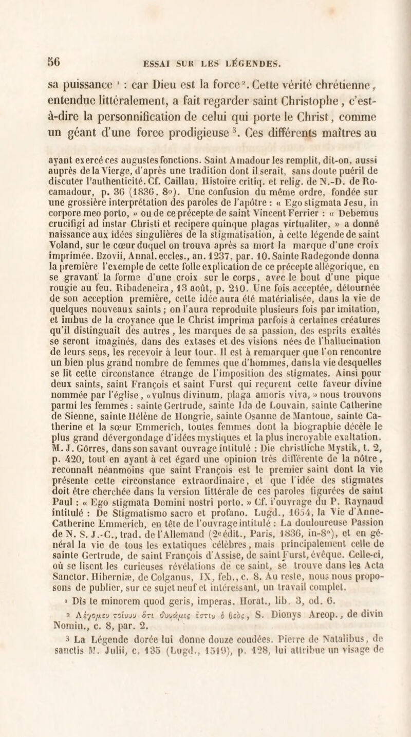 sa puissance ' : car Dieu est la force2. Cette vérité chrétienne, entendue littéralement, a fait regarder saint Christophe, c’est- à-dire la personnification de celui qui porte le Christ, comme un géant d’une force prodigieuse 3. Ces différents maîtres au ayant exercé res augustes fondions. Saint Amadour les remplit, dit-on. aussi auprès de la Vierge, d’après une tradition dont il serait, sans doute puéril de discuter l’authenticité. Cf. Caillau, Histoire critiq. et relig. de N.-D. de Ro- camadour, p. 36 (1836, 8°). Une confusion du même ordre, fondée sur une grossière interprétation des paroles de l’apôtre : « Egostigmata Jesu, in corpore meo porto, » ou de ce précepte de saint Vincent Ferricr : « Debemus crucifigi ad instar Christi et recipere quinque plagas virtualiter, » a donné naissance aux idées singulières de la stigmatisation, à cette légende de saint Voland, sur le cœur duquel on trouva après sa mort la marque d’une croix imprimée. Dzovii, Annal.eccles., an. 1237, par. 10. Sainte Radegonde donna la première l’exemple de cette folle explication de ce précepte allégorique, en se gravant la forme d’une croix sur le corps, avec le bout d’une pique rougie au feu. Ribadencira, 13 août, p. 210. Une fois acceptée, détournée de son acception première, cette idée aura été matérialisée, dans la vie de quelques nouveaux saints; on l’aura reproduite plusieurs fois par imitation, et imbus de la croyance que le Christ imprima parfois à certaines créatures qu’il distinguait des autres, les marques de sa passion, des esprits exaltés se seront imaginés, dans des extases et des visions nées de l’hallucination de leurs sens, les recevoir à leur tour. Il est à remarquer que l'on rencontre un bien plus grand nombre de femmes que d'hommes, dans la vie desquelles se lit cette circonstance étrange de l’imposition des stigmates. Ainsi pour deux saints, saint François et saint Furst qui reçurent cette faveur divine nommée par l’église, ovulnus divinum. plaga amoris viva, nous trouvons parmi les femmes : sainte Gertrude, sainte Ida de Louvain, sainte Catherine de Sienne, sainte Hélène de Hongrie, sainte Osanne de Vlantoue, sainte Ca¬ therine et la sœur Emmerich, toutes femmes dont la biographie décèle le plus grand dévergondage d’idées mystiques et la plus incroyable exaltation. M. J.Gôrres, dans son savant ouvrage intitulé : Die christliche Mystik, t. 2, p. 420, tout en ayant à cet égard une opinion très différente de la nôtre, reconnaît néanmoins que saint François est le premier saint dont la vie présente cette circonstance extraordinaire, et que l'idée des stigmates doit être cherchée dans la version littérale de ces paroles figurées de saint Paul : << Ego stigmata Domini nostri porto. » Cf. i’ouvrage du P. Raynaud intitulé : De Stigmalismo sacro et profano. Lugd., 1654, la Vie d Anne- Catherine Emmerich, en tête de l’ouvrage intitulé : La douloureuse Passion de N. S. J.-C., trad. de l’Allemand (2»édit., Paris, 1836, in-8°), et en gé¬ néral la vie de tous les extatiques célèbres, mais principalement celle de sainte Gertrude, de saint François d’Assise, de saint Furst, évêque. Celle-ci, où se lisent les curieuses révélations de ce saint, se trouve dans les Acta Sanctor. Iliberniæ, deColganus, IX, feb.,c. 8. Au reste, nous nous propo¬ sons de publier, sur ce sujet neuf et intéressant, un travail complet. > Dis le minorem quod geris, imperas. Ilorat., lib. 3, od. 6. 2 AiyofLt'j roiwj on tfwü/j.ii èVriy & fjsà;, S. Dionys Areop., de divin Noinin., c. 8, par. 2. 3 La Légende dorée lui donne douze coudées. Pierre de Nalalibus, de sanclis tt!. Julii, c. 135 (Lugd., 1510), p. 128, lui attribue un visage de