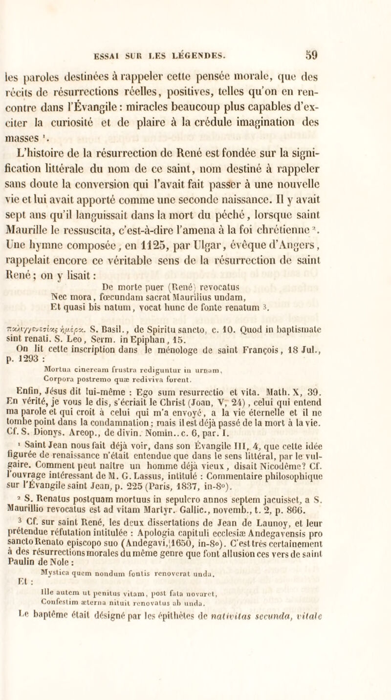 les paroles destinées à rappeler cette pensée morale, que des récits de résurrections réelles, positives, telles qu’on en ren¬ contre dans l’Évangile : miracles beaucoup plus capables d’ex¬ citer la curiosité et de plaire à la crédule imagination des masses L’histoire de la résurrection de René est fondée sur la signi¬ fication littérale du nom de ce saint, nom destiné à rappeler sans doute la conversion qui l’avait fait passer à une nouvelle vie et lui avait apporté comme une seconde naissance. Il y avait sept ans qu'il languissait dans la mort du péché, lorsque saint Maurille le ressuscita, c’est-à-dire l’amena à la foi chrétienne2. Une hymne composée, en 1125, par Ulgar, évêque d’Angers, rappelait encore ce véritable sens de la résurrection de saint René ; on y lisait : De morte puer (René) revocatus Nec mora, fœcundam sacral Mauritius undam, Et quasi bis natum, vocat hune de fonte renatum 3. na/.iy/svejlv.?rjy.ipv.. S. Basil., de Spiritu sancto, c. 10. Quod in baptismale sintrenati. S. Léo, Serm. inEpiphan, 15. On lit cette inscription dans le ménologe de saint François, 18 Jul., p. 1293 : Mortua cineream frustra rediguntur in urnam, Corpora postrerao quæ rediviva forent. Enfin, Jésus dit lui-même : Ego sum resurrectio et vita. Math. X, 39. En vérité, je vous le dis, s'écriait le Christ (Joan, V, 24), celui qui entend ma parole et qui croit à celui qui m’a envoyé, a la vie éternelle et il ne tombe point dans la condamnation ; mais il est déjà passé de la mort à la vie. Cf. S. Dionys. Areop., de divin. Nomin..c. 6, par. I. > Saint Jean nous fait déjà voir, dans son Évangile III, 4, que celte idée figurée de renaissance n’était entendue que dans le sens littéral, par le vul¬ gaire. Comment peut naître un homme déjà vieux, disait Nicodème? Cf. I ouvrage intéressant de M. G. Lassus, intitulé : Commentaire philosophique sur l’Évangile saint Jean, p. 225 (Paris, 1837, in-8°). 2 S. Renatus postquam mortuus in sepulcro annos septem jacuisSet, a S. Maurillio revocatus est ad vitam Martyr. Gallic., novemb., t. 2, p. 866. 3 Cf. sur saint René, les deux dissertations de Jean de Launoy, et leur prétendue réfutation intitulée : Apologia capituli ecclesiæ Andegavensis pro sancto Renato episcopo suo (Andegavi.JlôSO, in-8<>). C’est très certainement à des résurrections morales du même genre que font allusion ces vers de saint Paulin de Noie : Mystica quem nondum fontis renoverat unda. Et : IHe autem ut penitus vitam, post fala novarct, Coiifeslim æterna nituit renovatus ah unda. Le baptême était désigné par les épithètes de nativitas secunda, vitale