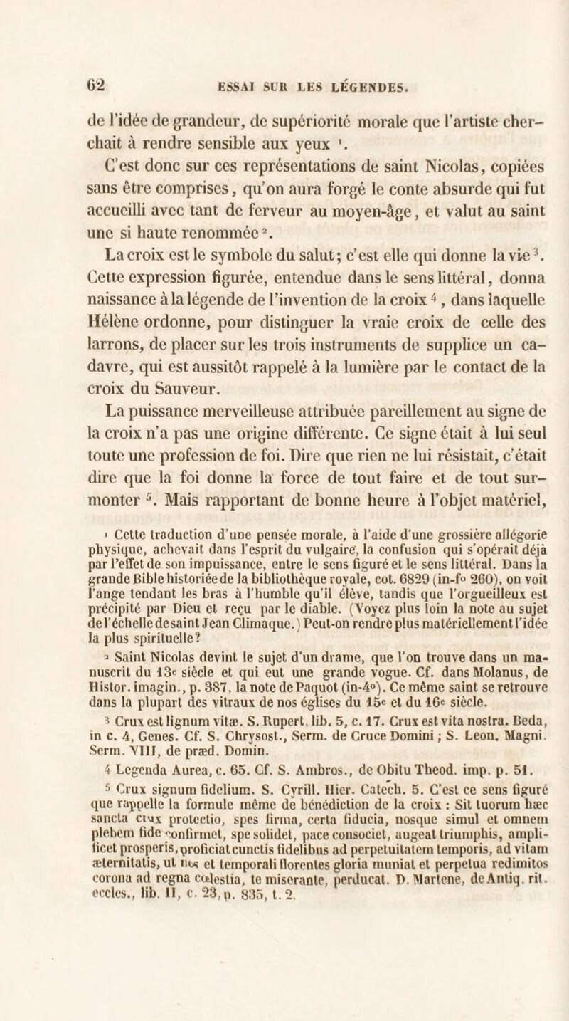 tic l’idée de grandeur, de supériorité morale que l’artiste cher¬ chait à rendre sensible aux yeux '. C’est donc sur ces représentations de saint Nicolas, copiées sans être comprises, qu’on aura forgé le conte absurde qui fut accueilli avec tant de ferveur au moyen-âge, et valut au saint une si haute renommée2. La croix est le symbole du salut ; c’est elle qui donne la vie3. Cette expression figurée, entendue dans le sens littéral, donna naissance à la légende de l’invention de la croix4, dans laquelle Hélène ordonne, pour distinguer la vraie croix de celle des larrons, de placer sur les trois instruments de supplice un ca¬ davre, qui est aussitôt rappelé à la lumière par le contact de la croix du Sauveur. La puissance merveilleuse attribuée pareillement au signe de la croix n’a pas une origine différente. Ce signe était à lui seul toute une profession de foi. Dire que rien ne lui résistait, c’était dire que la foi donne la force de tout faire et de tout sur¬ monter 5. Mais rapportant de bonne heure à l’objet matériel, ■ Cette traduction d’une pensée morale, à l’aide d'une grossière allégorie physique, achevait dans l’esprit du vulgaire, la confusion qui s’opérait déjà par l’effet de son impuissance, entre le sens figuré et le sens littéral. Dans la grande Bible historiéede la bibliothèque royale, cot. 6829 (in-f° 260), on voit l’ange tendant les bras à l’humble qu’il élève, tandis que l’orgueilleux est précipité par Dieu et reçu par le diable. (Voyez plus loin la note au sujet de l’échelle desaint Jean Climaque. ) Peut-on rendre plus matériellement l’idée la plus spirituelle? * Saint Nicolas devint le sujet d’un drame, que l’on trouve dans un ma¬ nuscrit du 13e siècle et qui eut une grande vogue. Cf. dansMolanus, de Histor.imagin., p. 387, la notedePaquot (in-4°). Ce même saint se retrouve dans la plupart des vitraux de nos églises du 15e et du 16e siècle. ^ Cruxestlignum vitæ. S. Rupert, lib. 5, c. 17. Cruxestvitanoslra. Beda, in c. 4, Genes. Cf. S. Chrysost., Serra, de Cruce Domini ; S. Leon. Magni. Serm. VIII, de præd. Domin. 4 Legenda Aurea, c. 65. Cf. S. Ambros., de Obitu Tlieod. imp. p. 51. 5 Crux signum fidelium. S. Cyrill. Hier. Catech. 5. C’est ce sens figuré que rappelle la formule même de bénédiction de la croix : Sit tuorum hæc sancta cimx protectio, spes iirraa, certa liducia, nosque simul et omnem plebcrn fidc «■onfirmet, spesolidet, pace consociet, augeat triumphis, ampli- ficet prosperis,proficiatcunctis fidelibus ad perpetuitatem tempo ris, ad vitam æternitalis, ut nu et temporali florenles gloria muniat et perpétua redimitos corona ad régna coleslia, te miseranle, pcrducat. D. Martene, deAntiq. rit. cccles., lib. II, c. 23,p. 835, t.2.