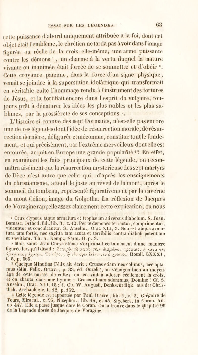 cette puissance d’abord uniquement attribuée à la foi, dont cet objet était l’emblème,le chrétien ne tarda pas avoir dans l’image figurée ou réelle de la croix elle-même, une arme puissante contre les démons 1 , un charme à la vertu duquel la nature vivante ou inanimée était forcée de se soumettre et d’obéir 2. Cette croyance païenne, dans la force d’un signe physique, venait se joindre à la superstition idolàtrique qui transformait en véritable culte l'hommage rendu à l’instrument des tortures de Jésus, et la fortifiait encore dans l’esprit du vulgaire, tou¬ jours prêt à dénaturer les idées les plus nobles et les plus su¬ blimes, par la grossièreté de scs conceptions 3. L’histoire si connue des sept Dormants, n’est-elle pas encore une de ces légendes dont l’idée de résurrection morale, de résur¬ rection dernière, défigurée et méconnue, constitue tout le fonde¬ ment, et qui précisément, par l’extrême merveilleux dont elle est entourée, acquit en Europe une grande popularité4? En effet, en examinant les faits principaux de cette légende, on recon¬ naîtra aisément que la résurrection mystérieuse des sept martyrs de Dèce n’est autre que celle qui, d’après les enseignements du christianisme, attend le juste au réveil de la mort, après le sommeil du tombeau, représenté figurativement par la caverne du mont Célion, image du Golgotha. La réflexion de Jacques de Yoraginerappelle assez clairement cette explication, ou nous 1 Crus clypeus atque armatura et trophæum adversus diabolum. S. Joan. Damasc. Orihod. fid., lib. 3, c. 12. Per te demones terrentur, cornprimentur, vincuntur et conculcanlur. S. Anselm., O. at. XLI, 3. Non est aliqua arma- lura tam fortis, nec sagitta tam acuta et terribilis contra diaboli potenliain et sævitiam. Th. A. Ivemp., Serin. II,p. 3. 2 Mais saint Jean Chrysostôme s'exprimait certainement d’une manière figurée lorsqu’il disait : Irxupbs -o xx~à tSi'J d'àipovu-j rpQTtyMv /) xarà rvjs à/jLXprixi /J.xyMf.x. T à , w r^v âfiv êxèv-riTî'j à '/pi Homil. LXXXI , t. 5, p. 565. 3 Quoique Minutius Félix ait écrit : Cruces etiam nec colimus, nec opla- mus (Min. Félix. Oetav., p. 33, éd. Ouzelii), on s'éloigna bien au moyen- âge de cette pureté de culte; on en vint à adorer réellement la croix, et on chanta dans une hymne ; Cruccm luam adoramus, Domine ! Cf. S. Anselm., Oral. XLI, 15; J. Ch. W. Augusti, Denkwürdigk. ausderChris- tlich. Archaologic. t. 12, p. 152. 4 Cette légende est rapportée par Paul Diacre, lib. l, c. 3, Grégoire de Tours, Miracul., c. 95, Nicephor., lib. 14, c. 45, Sigebert, in Chron. An- no 447. Elle a passé jusque dans le Coran. Onia trouve dans le chapitre 96 de la Légende dorée de Jacques de Voragine.