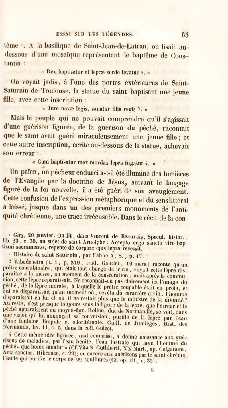 tème A la basilique de Saint-Jean-de-Lalran, on lisait au- dessous d’une mosaïque représentant le baptême de Cons¬ tantin : « Rcx baptisa tur et lepræ sordc levatur » On voyait jadis, à l’une des portes extérieures de Saint- Saturnin de Toulouse, la statue du saint baptisant une jeune fille, avec cette inscription : « Jure novæ legis, sanalur filia regis 3. » Mais le peuple qui ne pouvait comprendre qu’il s’agissait d’une guérison figurée, de la guérison du péché, racontait que le saint avait guéri miraculeusement une jeune fille ; et cette autre inscription, écrite au-dessous de la statue, achevait son erreur : « Cura baptisatur mox mordax lepra fugatur 4. » Un païen, un pécheur endurci a-t-il été illuminé des lumières de l’Evangile par la doctrine de Jésus, suivant le langage figuré de la foi nouvelle, il a été guéri de son aveuglement. Cette confusion de l’expression métaphorique et du sens littéral a laissé, jusque dans un des premiers monuments de l’anti¬ quité chrétienne, une trace irrécusable. Dans le récit de la con- 1 Giry, 20 janvier. On lit, dans Vincent de Beauvais, Speeul. hislor., lib. 23 , c. /6, au sujet de saint Arnolphe : Accepto ergo sancto viro bap- tisini sacramento, repente de corpore ejus lepra reccssit. 2 Histoire de saint Saturnin, par l’abbé À. S., p. 17. ? Ribadeneira (t. 1, p. 319, trad. Gautier, 10 mars) raconte qu’un pretre concubinaire, qui était tout chargé de lèpre , voyait celte lèpre dis¬ paraître a la messe, au moment de la consécration ; mais après la commu¬ nion, celte lèpre reparaissait. Ne reconnaît-on pas clairement ici l’image du péché , de la lèpre morale, à laquelle le prêtre coupable était en proie et qui ne disparaissait qu’au moment où. revêtu du caractère divin, l’homme disparaissait en lui et où il ne restait plus que le ministre de la divinité’ Au reste, c est presque toujours sous la figure de la lèpre, que l’erreur et le pèche apparaissent au moyen-âge. Uollon, duc de Normandie, se voit dans une vision qui lui annonçait sa conversion, purifié de la lèpre par l’eau dune fontaine limpide et odoriférante. Guill. de Jumièges, Ilist. des Normands, liv. Il, c. 5, dans la coll. Guizot. 4 Ce le meme idée figurée, mal comprise, a donné naissance aux gué- nsons de maladies, par l'eau bénite, l'eau lustrale qui lave l'homme du péché - qua homo sanalur ». (Cf.Vita S. Cuthberti, XX Mart., ap. Colganum ; Acta sanctor. Niberniæ, c. 20); ou encore aux guérisons par le saint chrême, I huile qui purifie le corps de ses souillures (Cf. op. cit., c. 35).