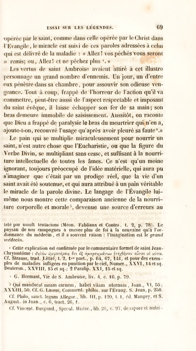 opérée par le saint, comme dans celle opérée par le Christ dans l'Evangile, le miracle est suivi de ces paroles adressées à celui qui est délivré de la maladie : « Allez I vos péchés vous seront » remis; ou, Allez! et no péchez plus » Les vertus de saint Ambroise avaient attiré à cet illustre personnage un grand nombre d’ennemis. Un jour, un d’entre eux pénètre dans sa chambre, pour assouvir son odieuse ven¬ geance. Tout à coup, frappé de l’horreur de l’action qu’il va commettre, peut-être aussi de l’aspect respectable et imposant du saint évêque, il laisse échapper son 1er de sa main; son bras demeure immobile de saisissement. Aussitôt, on raconte que Dieu a frappé de paralysie le bras du meurtrier qui n'en a, ajoute-t-on, recouvré l’usage qu’après avoir pleuré sa faute7.» Le pain qui se multiplie miraculeusement pour nourrir un saint, n’est autre chose que l’Eucharistie, ou que la figure du Verbe Divin, se multipliant sans cesse, et suffisant à la nourri¬ ture intellectuelle de toutes les âmes. Ce n’est qu’un moine ignorant, toujours préoccupé de l’idée matérielle, qui aura pu s’imaginer que c’était par un prodige réel, que la vie d’un saint avait été soutenue, et qui aura attribué à un pain véritable le miracle de la parole divine. Le langage de l’Évangile lui- même nous montre cette comparaison ancienne de la nourri¬ ture corporelle et morale \ devenue une source d’erreurs au télé par moult tenlacions (Méon. Fabliaux et Contes, t. 2, p. 78). Le paysan de nos campagnes a encore plus de foi à la neuvaine qu’à l’or¬ donnance du médecin , et il a souvent raison : l’imagination est îc grand médecin. < Cette explication est confirmée par le commentaire formel de saint Jean- Chrysostôrne : 6V.wv ti/jL'fOrèpoiç Sri <z/j.:<pTn/j.<kTwj Èzex&fcciv v.Zryx m voroi. Cf. Strauss, trad. .Littré, t. 2, lr® part., p. 64, 67, 141, et pour des exem¬ ples de maladies infligées en punition par le ciel, Numer., XXVI, 14 et sq, Deuteron., XXVIII, 15 et sq.; 2 Paralip. XXI, 15 et sq. 3 G. Ilermant, Vie de S. Ambroise, liv. 4, c. 16, p. 79. 3 Qui manducat meam carnem, habet vilain ælcrnam , Joan., VI, 55; XXXIII, 50. Cf.G. Lassus, Comment, philos, sur l’Évang. S. Jean, p. 258. Cf. Philo, sanct. legum Allegor., lib. III, p. 120, 1.1, éd. Mangcy, et S. Augusl. in Joan., c. 6, tract. 26, 1. Cf. Vincent. Burgund., Spccul. llislor., lib.26, c. 97, de supore cl nulri-