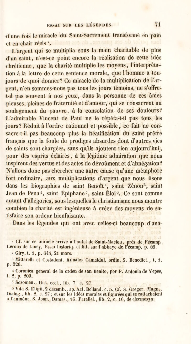 d’une fois le miracle du Saint-Sacrement transformé en pain et en chair réels 1. L’argent qui se multiplia sous la main charitable de plus d’un saint, n'est-cc point encore la réalisation de cette idée chrétienne, que la charité multiplie les moyens, l’interpréta¬ tion à la lettre de cette sentence morale, que l’homme a tou¬ jours de quoi donner? Ce miracle de la multiplication de l’ar¬ gent, n’en sommes-nous pas tous les jours témoins, ne s’offre- t-il pas souvent à nos yeux, dans la personne de ces âmes pieuses, pleines de fraternité et d’amour, qui se consacrent au soulagement du pauvre, à la consolation de ses douleurs? L’admirable Vincent de Paul ne le répéta-t-il pas tous les jours? Réduit à l’ordre rationnel et possible, ce fait ne con¬ sacre-t-il pas beaucoup plus la béatification du saint prêtre français que la foule de prodiges absurdes dont d’autres vies de saints sont chargées, sans qu’ils ajoutent rien aujourd’hui’, pour des esprits éclairés, à la légitime admiration que nous inspirent des vertus et des actes de dévoûment et d’abnégation? IValIons donc pas chercher une autre cause qu’une métaphore fort ordinaire, aux multiplications d’argent que nous lisons dans les biographies de saint Benoît2, saint Zénon3, saint Jean de Pena4, saint Épiphane5, saint Éloi6. Ce sont comme autant d’allégories, sous lesquelles le christianisme nous montre combien la charité est ingénieuse à créer des moyens de sa¬ tisfaire son ardeur bienfaisante. Dans les légendes qui ont avec celles-ci beaucoup d’ana- 1 Cf. sur ce miracle arrivé à l’autel de Saint-Maclou, près de Fécamp . Leroux de Lincy, Essai hisloriq. et litt. sur l’abbaye de Fécamp, p. 89. ? Giry, t. 1, p. 644, 21 mars. 3 Mittarelli et Costadoni, Annales Camaldul. ordin. S. Benedict., t, 1, p. 326. 4 Coronica general de la orden de san Benito, por F. Antonio de Yepes, t. 2, p. 209. 5 Sozomen., Ilist. eccl., lil>. 7, c. 27. <> Vita S. Eligii, 2 décemb., ap. Act. Bolland. c. 5. Cf. S. Gregor. Magn., nialog., lib. 2, c. 27 ; et sur les idées morales et tiguréesqui sc rattachaient à l’auméne, S. Joan,, Damas., IG. Parallel., lib 2, c. 16, de elccmosyn.