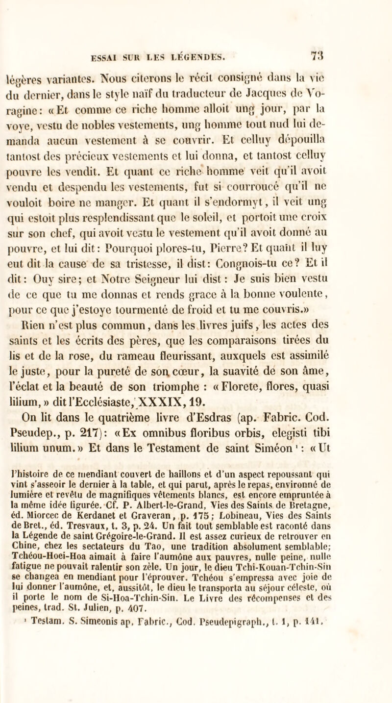 légères variantes. Nous citerons le récit consigné dans la vio du dernier, dans le style naïf du traducteur de Jacques de Vo- raginc : « Et connue ce riche homme alloit ung jour, par la voye, vestu de nobles vestements, ung homme tout nud lui de¬ manda aucun vestement à se couvrir. Et celluy dépouilla tantost des précieux vestements et lui donna, et tantost celluy pouvre les vendit. Et quant ce riche homme voit qu’il avoit vendu et despendu les vestements, fut si courroucé qu’il ne vouloit boire ne manger. Et quant il s’endormyt, il veit ung qui estoit plus resplendissant que le soleil, et portoit une croix sur son chef, qui avoit vestu le vestement qu’il avoit donné au pouvre, et lui dit: Pourquoi plores-tu, Pierre? Et quaiit il luy eut dit la cause de sa tristesse, il dist: Congnois-tu ce? Et il dit: Ouv sire; et Notre Seigneur lui dist: Je suis bien vestu de ce que tu me donnas et rends grâce à la bonne voulente, pour ce que j’estoye tourmenté de froid et tu me couvris.» Rien n’est plus commun, dans les livres juifs, les actes des saints et les écrits des pères, que les comparaisons tirées du lis et de la rose, du rameau fleurissant, auxquels est assimilé le juste, pour la pureté de son cœur, la suavité de son âme, l’éclat et la beauté de son triomphe : « Florete, flores, quasi lilium, » dit l’Ecclésiaste, XXXIX, 19. On lit dans le quatrième livre d’Esdras (ap. Fabric. Cod. Pseudep., p. 217): «Ex omnibus floribus orbis, elegisti tibi lilium unum.» Et dans le Testament de saint Siméon 1 : «Ut l’histoire de ce mendiant couvert de haillons et d’un aspect repoussant qui vint s’asseoir le dernier à la table, et qui parut, après le repas, environné de lumière et revêtu de magnifiques vêtements blancs, est encore empruntée à la même idée figurée. Cf. P. Albert-le-Grand, Vies des Saints de Bretagne, éd. Miorcec de Kerdanet et Graveran, p. 175; Lobineau, Vies des Saints deBret., éd. Tresvaux, t. 3, p. 24. Un fait tout semblable est raconté dans la Légende de saint Grégoire-le-Grand. Il est assez curieux de retrouver en Chine, chez les sectateurs du Tao, une tradition absolument semblable; Tchéou-Hoei-Hoa aimait à faire l’aumône aux pauvres, nulle peine, nulle fatigue ne pouvait ralentir son zèle. Un jour, le dieu Tchi-Kouan-Tchin-Sin se changea en mendiant pour l’éprouver. Tchéou s’empressa avec joie de lui donner l’aumône, et, aussitôt, le dieu le transporta au séjour céleste, où il porte le nom de Si-Hoa-ïchin-Sin. Le Livre des récompenses et des peines, trad. St. Julien, p. 407. 1 Testam. S. Simeonis ap, Fabric., Cod. Pseudepigraph., t. 1, p. 141.