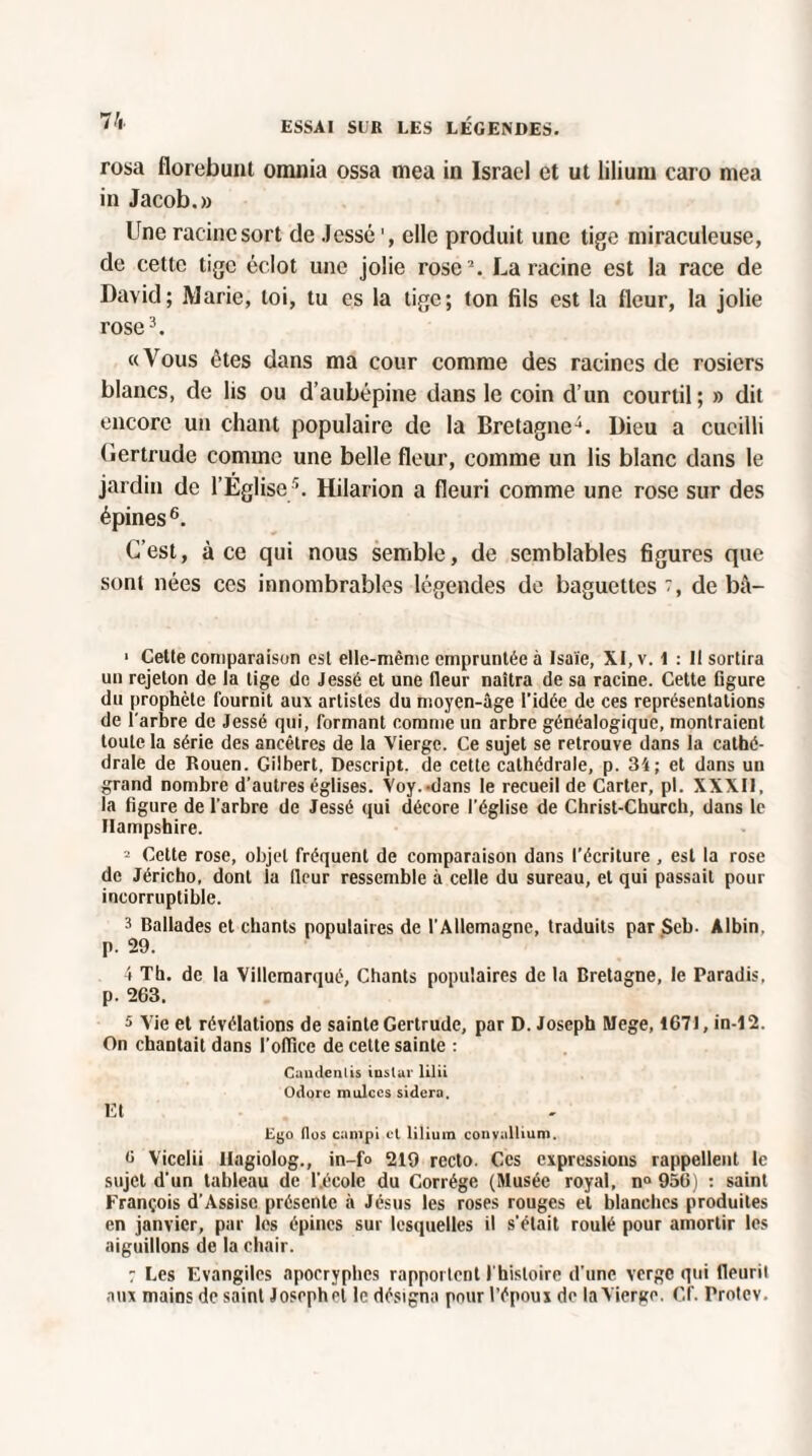 rosa florebunl omnia ossa mea in Israël et ut lilium caro mea in Jacob.» Une racine sort de Jcssé elle produit une tige miraculeuse, de cette tige éclôt une jolie rose2. La racine est la race de David; Marie, loi, tu es la tige; ton fils est la (leur, la jolie rose3. «Vous ôtes dans ma cour comme des racines de rosiers blancs, de lis ou d’aubépine dans le coin d’un courtil; » dit encore un chant populaire de la Bretagne4. Dieu a cueilli Gertrude comme une belle fleur, comme un lis blanc dans le jardin de l’Eglise5. Hilarion a fleuri comme une rose sur des épines 6. C’est, à ce qui nous semble, de semblables figures que sont nées ces innombrables légendes de baguettes, de bà- 1 Cette comparaison est elle-même empruntée à Isaïe, XI, v. 1 : Il sortira un rejeton de la tige de Jessé et une fleur naîtra de sa racine. Cette figure du prophète fournit aux artistes du moyen-âge l’idée de ces représentations de l’arbre de Jessé qui, formant comme un arbre généalogique, montraient toute la série des ancêtres de la Vierge. Ce sujet se retrouve dans la cathé¬ drale de Rouen. Gilbert. Descript. de cette cathédrale, p. 34; et dans uu grand nombre d’autres églises. Voy. dans le recueil de Carter, pl. XXXII, la figure de l'arbre de Jessé qui décore l’église de Christ-Church, dans le Hampshire. 2 Cette rose, objet fréquent de comparaison dans l’écriture , est la rose de Jéricho, dont la lleur ressemble à celle du sureau, et qui passait pour incorruptible. 3 Ballades et chants populaires de l’Allemagne, traduits par Seb. Albin, p. 29. 4 Th. de la Villcmarqué, Chants populaires de la Bretagne, le Paradis, p. 263. 5 Vie et révélations de sainte Gertrude, par D. Joseph Mege, 1671, in-12. On chantait dans l’office de cette sainte : Caudenlis instar lilii Odore mulces sidéra. Et Cyo (los campi cl lilium conyallium. 6 Vicelii Ilagiolog., in-fo 219 recto. Ces expressions rappellent le sujet d’un tableau de l’.éeolc du Corrége (Musée royal, n° 956) : saint François d’Assisc présente à Jésus les roses rouges et blanches produites en janvier, par les épines sur lesquelles il s'était roulé pour amortir les aiguillons de la chair. : Les Evangiles apocryphes rapportent I histoire d’une verge qui fleurit aux mains de saint Josephel le désigna pour l’époux de la Vierge. Cf. Protev.