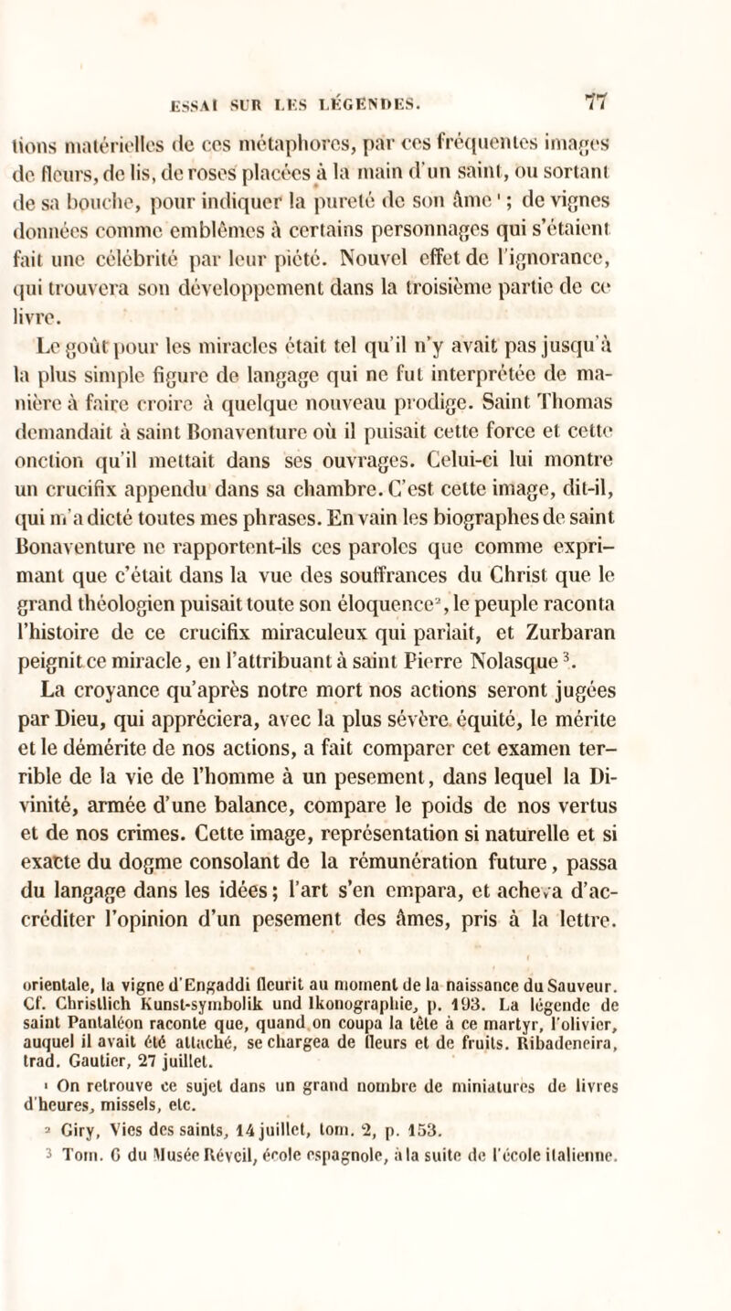 lions matérielles de ccs métaphores, par ces fréquentes images de fleurs, de lis, de roses placées à la main d'un saint, ou sortant de sa bouche, pour indiquer la pureté de son âme1 ; de vignes données comme emblèmes à certains personnages qui s’étaient fait une célébrité par leur piété. Nouvel effet de l’ignorance, qui trouvera son développement dans la troisième partie de ce livre. Le goût pour les miracles était tel qu’il n’y avait pas jusqu’à la plus simple figure de langage qui ne fut interprétée de ma¬ nière à faire croire à quelque nouveau prodige. Saint Thomas demandait à saint Bonaventure où il puisait cette force et cette onction qu’il mettait dans ses ouvrages. Celui-ci lui montre un crucifix appendu dans sa chambre. C’est cette image, dit-il, qui m’a dicté toutes mes phrases. En vain les biographes de saint Bonaventure ne rapportent-ils ccs paroles que comme expri¬ mant que c’était dans la vue des souffrances du Christ que le grand théologien puisait toute son éloquence2, le peuple raconta l’histoire de ce crucifix miraculeux qui parlait, et Zurbaran peignit ce miracle, en l’attribuant à saint Pierre Nolasque3. La croyance qu’après notre mort nos actions seront jugées par Dieu, qui appréciera, avec la plus sévère équité, le mérite et le démérite de nos actions, a fait comparer cet examen ter¬ rible de la vie de l’homme à un pesement, dans lequel la Di¬ vinité, armée d’une balance, compare le poids de nos vertus et de nos crimes. Cette image, représentation si naturelle et si exacte du dogme consolant de la rémunération future, passa du langage dans les idées ; l’art s’en empara, et acheva d’ac¬ créditer l’opinion d’un pesement des âmes, pris à la lettre. orientale, la vigne d'Engaddi fleurit au moment de la naissance du Sauveur. Cf. Chrisllich Kunst-symbolik und lkonographie, p. 193. La légende de saint Pantaléon raconte que, quand on coupa la tête à ce martyr, l'olivier, auquel il avait été attaché, se chargea de [leurs et de fruits. Ribadeneira, trad. Gautier, 27 juillet. > On retrouve ce sujet dans un grand nombre de miniatures de livres d’heures, missels, etc. 2 Giry, Vies des saints, 14 juillet, tom. 2, p. 153. 3 Tom. G du Musée Réveil, école espagnole, à la suite de l'école italienne.