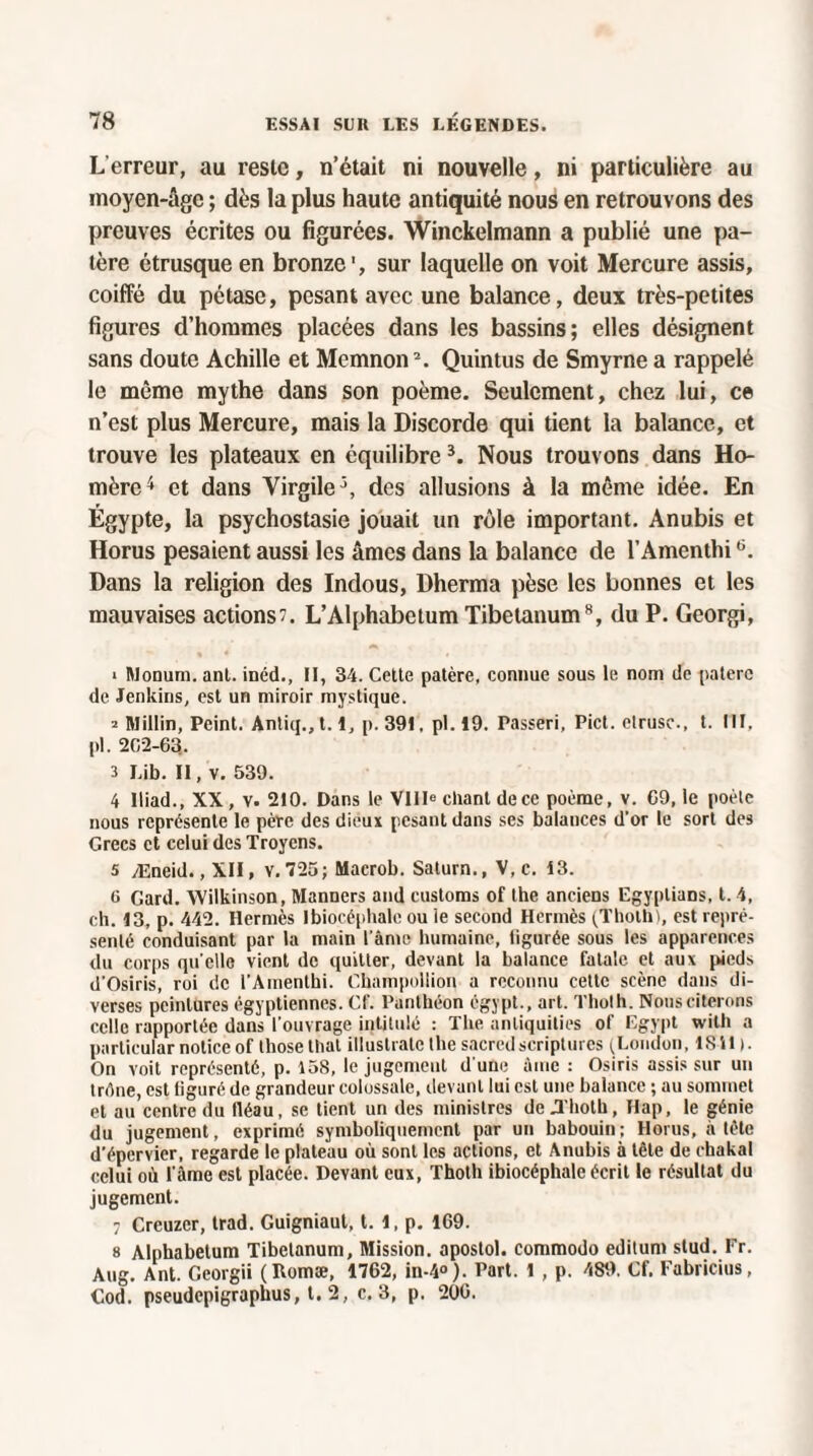 L'erreur, au reste, n’était ni nouvelle, ni particulière au moyen-âge ; dès la plus haute antiquité nous en retrouvons des preuves écrites ou figurées. Winckelmann a publié une pa¬ tère étrusque en bronze', sur laquelle on voit Mercure assis, coiffé du pétase, pesant avec une balance, deux très-petites figures d’hommes placées dans les bassins; elles désignent sans doute Achille et Memnon2. Quintus de Smyrne a rappelé le même mythe dans son poème. Seulement, chez lui, ce n’est plus Mercure, mais la Discorde qui tient la balance, et trouve les plateaux en équilibre3. Nous trouvons dans Ho¬ mère4 et dans Virgile4, des allusions à la même idée. En Égypte, la psychostasie jouait un rôle important. Anubis et Horus pesaient aussi les âmes dans la balance de l’Amenthi6. Dans la religion des Indous, Dherma pèse les bonnes et les mauvaises actions. L’Alphabetum Tibetanum8, du P. Georgi, ■ Monum. ant. inéd., II, 34. Cette patère, connue sous le nom de paterc de Jenkins, est un miroir mystique. 2 Millin, Peint. Anliq.,t.l, p.39I, pl. 19. Passeri, Pict. etrusc., t. III, pl. 202-63. 3 Lib. II, v. 539. 4 Iliad., XX, v. 210. Dans le VIIIe chant de ce poème, v. 69, le poète nous représente le père des dieux pesant dans ses balances d'or le sort des Grecs et celui des Troycns. 5 Æneid., XII, v. 725; Macrob. Saturn., V, c. 13. 6 Gard. Wilkinson, Manners and customs of lhe anciens Egyplians, t. 4, ch. 13, p. 442. Hermès Ibiocéphalc ou le second Hermès (Thoth), est repré¬ senté conduisant par la main l ame humaine, ligurée sous les apparences du corps qu elle vient de quitter, devant la balance fatale et aux pieds d'Osiris, roi de l'Amenlhi. Champolüon a reconnu cette scène dans di¬ verses peintures égyptiennes. Cf. Panthéon égypt., art. Thoth. Nous citerons celle rapportée dans l'ouvrage intitulé : The anliquities of Egypt wilh a particular notice of those thaï illustrate lhe sacredscriptures (London, ISii ). On voit représenté, p. 158, le jugement d'une Ame : Osiris assis sur un Irène, est figuré de grandeur colossale, devant lui est une balance ; au sommet et au centre du fléau, se tient un des ministres de .Thoth, Hap, le génie du jugement, exprimé symboliquement par un babouin; Horus, à tête d'épervier, regarde le plateau où sont les actions, et Anubis à tête de chakal celui où l'âme est placée. Devant eux, Thoth ibiocéphalc écrit le résultat du jugement. 7 Creuzer, trad. Guigniaut, t. 1, p. 169. s Alphabelum Tibetanum, Mission, apostol. commodo editum slud. Fr. Aug. Ant. Georgii (Romæ, 1762, in-4°). Part. 1 , p. 489. Cf. Fabricius, Cod. pseudepigraplius, t. 2, c. 3, p. 200.