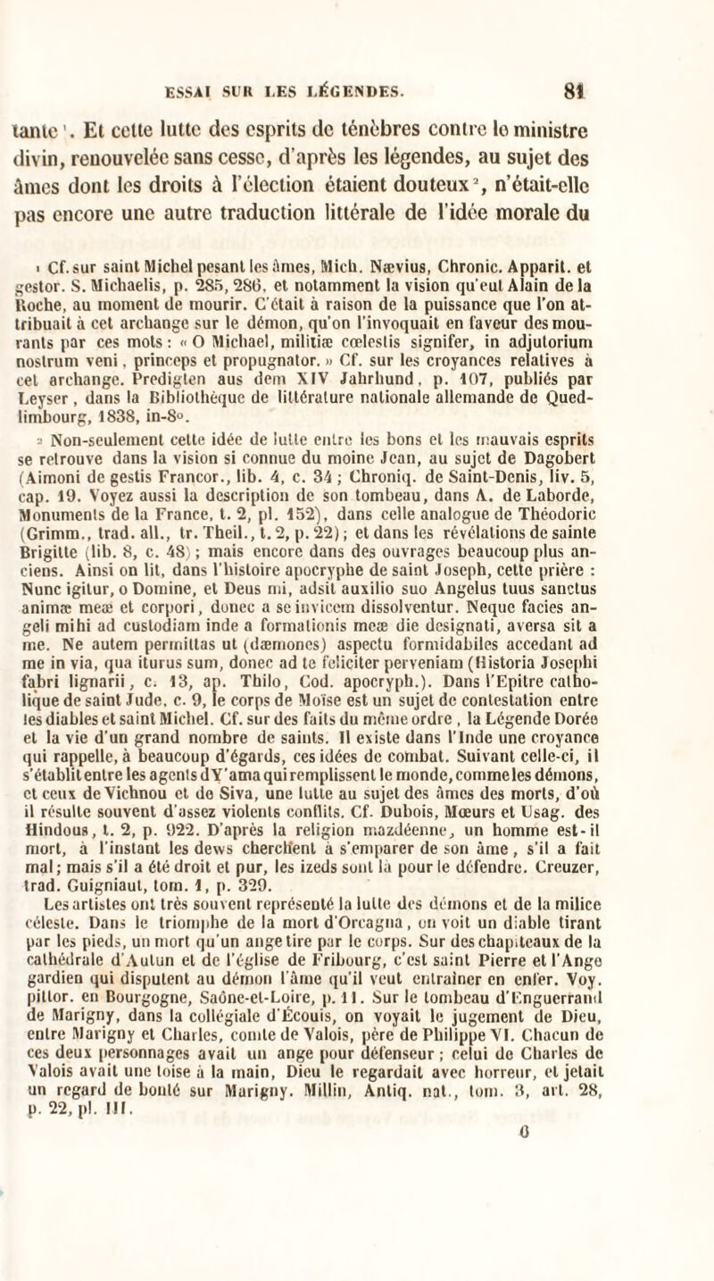 tante '. Et cette lutte des esprits de ténèbres contre le ministre divin, renouvelée sans cesse, d’après les légendes, au sujet des âmes dont les droits à l’élection étaient douteux2, n’était-clle pas encore une autre traduction littérale de l’idée morale du ■ Cf. sur saint Michel pesant les âmes, Mich. Nævius, Chronic. Apparit. et gestor. S. Michaelis, p. 285, 286, et notamment la vision qu'eut Alain de la Roche, au moment de mourir. C'était à raison de la puissance que l’on at¬ tribuait à cet archange sur le démon, qu'on l’invoquait en faveur des mou¬ rants par ces mots : « O Michael, militiæ cœleslis signifer, in adjutorium nostrum veni, princeps et propugnator. » Cf. sur les croyances relatives à cet archange. Predigten aus dem XIV Jahrhund, p. 107, publiés par Leyser , dans la Bibliothèque de littérature nationale allemande de Qued- limbourg, 1838, in-8°. 2 Non-seulement cette idée de lutte entre les bons et les mauvais esprits se retrouve dans la vision si connue du moine Jean, au sujet de Dagobert (Aimoni de gestis Francor., lib. 4, c. 34 ; Chroniq. de Saint-Denis, liv. 5, cap. 19. Voyez aussi la description de son tombeau, dans A. deLaborde, Monuments de la France, t. 2, pl. 152), dans celle analogue de Théodoric (Grimm., trad. ail., tr. Theil., t. 2, p. 22); et dans les révélations de sainte Brigitte (lib. 8, c. 48) ; mais encore dans des ouvrages beaucoup plus an¬ ciens. Ainsi on lit, dans l'histoire apocryphe de saint Joseph, celte prière : Nunc igitur, o Domine, et Deus mi, adsit auxilio suo Angélus tuus sanctus animre meæ et corpori, donec a seinvieem dissolventur. Neque faciès an- geli mihi ad custodiam inde a formationis meæ die designati, aversa sit a me. Ne aulem permittas ut (dæmoncs) aspectu formidabiles accédant ad me in via, qua iturus sum, donec ad te féliciter perveniam (Historia Josephi fabri lignarii, c. 13, ap. Thilo, Cod. apocryph.). Dans l’Epitre catho¬ lique de saint Jude, c. 9, le corps de Moïse est un sujet de contestation entre les diables et saint Michel. Cf. sur des faits du mciue ordre , la Légende Dorée et la vie d’uu grand nombre de saints. Il existe dans l'Inde une croyance qui rappelle, à beaucoup d’égards, ces idées de combat. Suivant celle-ci, il s'établit entre les agents d Y’ama qui remplissent le monde, comme les démons, et ceux de Vichnou et do Siva, une lutte au sujet des âmes des morts, d'où il résulte souvent d'assez violents conflits. Cf. Dubois, Mœurs et Csag. des Hindous, t. 2, p. 922. D’après la religion mazdéenne, un homme est-il mort, à l'instant les dexvs cherchent à s'emparer de son âme, s’il a fait mal ; mais s’il a été droit et pur, les izeds sont là pour le défendre. Creuzer, trad. Guigniaut, tom. 1, p. 329. Les artistes ont très souvent représenté la lutte des démons et de la milice céleste. Dans le triomphe de la mort d'Orcagna, on voit un diable tirant par les pieds, un mort qu’un ange tire par le corps. Sur des chapiteaux de la cathédrale d'Aulun et de l’église de Fribourg, c’est saint Pierre et l'Ange gardien qui disputent au démon l’âme qu’il veut entraîner en enfer. Voy. pittor. en Bourgogne, Saône-et-Loire, p. 11. Sur le tombeau d’F.nguerrand de Marigny, dans la collégiale d'Écouis, on voyait le jugement de Dieu, entre Marigny et Charles, comte de Valois, père de Philippe VI. Chacun de ces deux personnages avait un ange pour défenseur ; celui de Charles de Valois avait une toise à la main, Dieu le regardait avec horreur, et jetait un regard de bouté sur Marigny. Millin, Anliq. nat., tom. 3, art. 28, p. 22, pl. III. 0