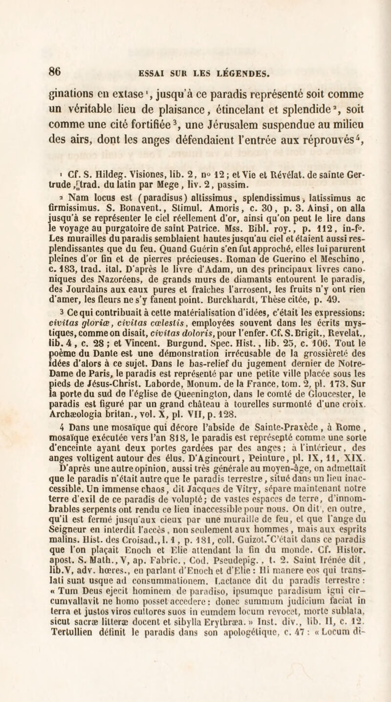 ginations en extase jusqu'à ce paradis représenté soit comme un véritable lieu de plaisance, étincelant et splendide3, soit comme une cité fortifiée3, une Jérusalem suspendue au milieu des airs, dont les anges défendaient l’entrée aux réprouvés4, > Cf. S. Hildeg. Visiones, lib. 2, n° 12 ; et Vie et Révélât, de sainte Ger¬ trude ,[trad. du latin par Mege, liv. 2, passim. 2 Nam locus est (paradisus) altissimus, splendissimus, latissimus ac firmissimus. S. Bonavent., Slimul. Amoris, c. 30, p. 3. Ainsi, on alla jusqu’à se représenter le ciel réellement d’or, ainsi qu’on peut le lire dans le voyage au purgatoire de saint Patrice. Mss. Bibl. roy., p. 112, in-f». Les murailles du paradis semblaient hautes jusqu’au ciel et étaient aussi res¬ plendissantes que du feu. Quand Guérin s’en fut approché, elles lui parurent pleines d’or fin et de pierres précieuses. Roman de Guerino el Meschino, c. 183, trad. ital. D’après le livre d’Adam, un des principaux livres cano¬ niques des Nazoréens, de grands murs de diamants entourent le paradis, des Jourdains aux eaux pures et fraîches l’arrosent, les fruits n’y ont rien d'amer, les fleurs ne s’y fanent point. Burckhardt, Thèse citée, p. 49. 3 Ce qui contribuait à cette matérialisation d’idées, c’était les expressions: civitas gloriœ, civitas cœleslis, employées souvent dans les écrits mys¬ tiques, comme on disait, civitas doloris, pour l’enfer. Cf. S. Brigit., Révélât., lib. 4 , c. 28 ; et Vincent. Burgund. Spec. Hist., lib. 25, c. lOü. Tout le poème du Dante est une démonstration irrécusable de la grossièreté des idées d’alors à ce sujet. Dans le bas-relief du jugement dernier de Notre- Dame de Paris, le paradis est représenté par une petite ville placée sous les pieds de Jésus-Christ. Laborde, Monum. de la France, tom. 2, pl. 173. Sur la porte du sud de l’église de Queenington, dans le comté de Gloucestcr, le paradis est figuré par un grand château à tourelles surmonté d'une croix. Archæologia britan., vol. X, pl. VII, p. 128. 4 Dans une mosaïque qui décore l’abside de Sainte-Praxèdc , à Rome , mosaïque exécutée vers l’an 818, le paradis est représepté comme une sorte d’enceinte ayant deux portes gardées par des anges; à l’intérieur, des anges voltigent autour des élus. D’Agincourt, Peinture, pl. IX, 11, XIX. D’après une autre opinion, aussi très générale au moyen-âge, on admettait que le paradis n’était autre que le paradis terrestre, situé dans un lieu inac¬ cessible. Un immense chaos, dit Jacques de Vitry, sépare maintenant notre terre d'exil de ce paradis de volupté; de vastes espaces de terre, d’innom¬ brables serpents ont rendu ce lieu inaccessible pour nous. On dit, en outre, qu’il est fermé jusqu'aux cieux par une muraille de feu, et que l’ange du Seigneur en interdit l’accès. non seulement aux hommes, mais aux esprits malins. Ilist. des Croisad.,1.1, p. 181, coll. Guizot.'C’était dans ce paradis que l’on plaçait Enoch et Elie attendant la fin du monde. Cf. Histor. apost. S. Math., V, ap. Fabric., Cod. Pseudepig.. t. 2. Saint Irénée dit, Iib.V, adv. hœres., en parlant d’Enoch et d’Elie : Ili mancre eos qui trans- lati sunt usque ad consummationem. Lactance dit du paradis terrestre : « Tum Deus ejecit hominein de paradiso, ipsumque paradisum igni cir— cumvallavit ne homo posset accedere : donec summum judieium laciat in terra et justos viros cultores suos in eumdem locum revocet, morte sublata, sicut sacræ lilteræ docent et sibylla Erythræa. » Inst. div., lib. Il, c. 12. Terlullien définit le paradis dans son apologétique, c. 47 : « Locum di-