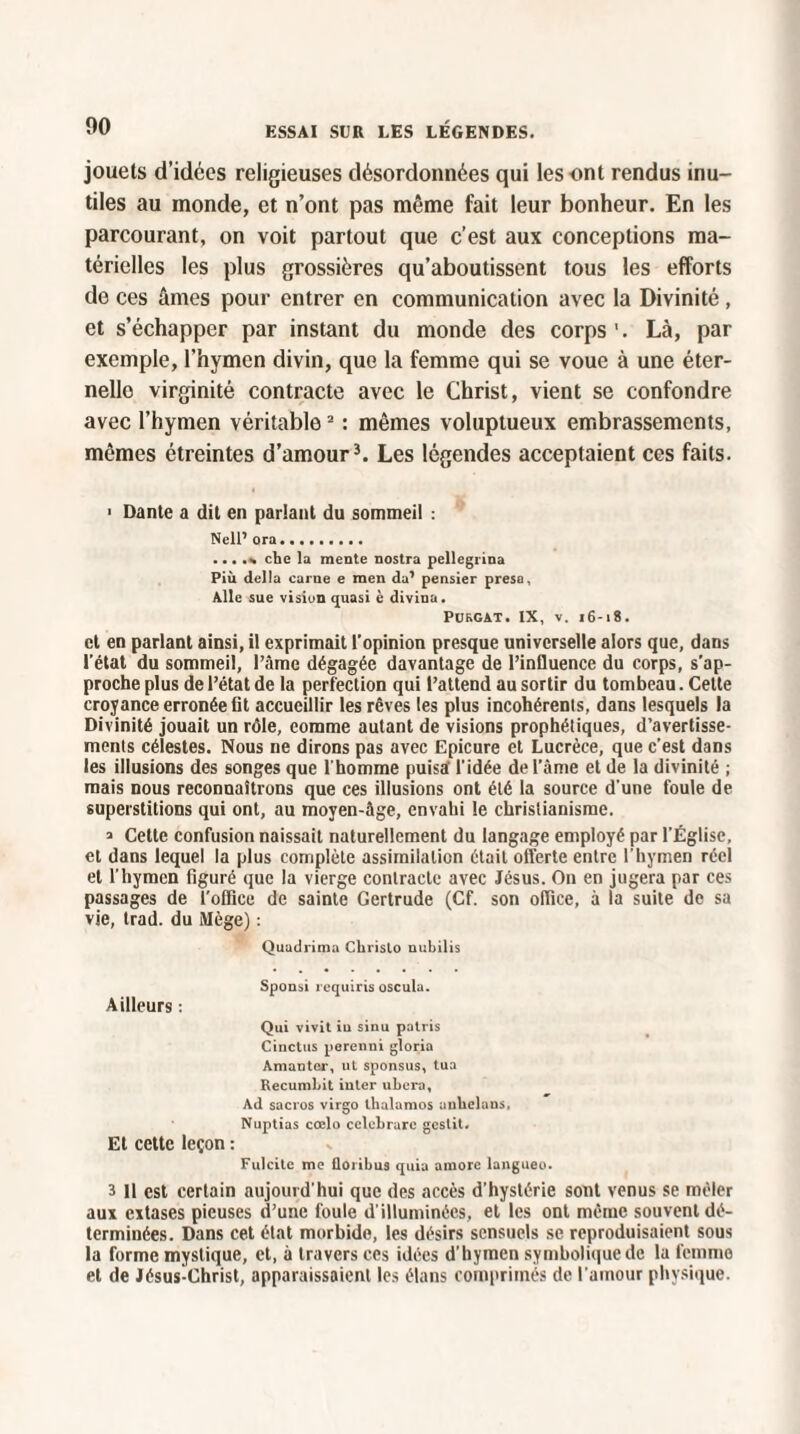 jouets d’idées religieuses désordonnées qui les ont rendus inu¬ tiles au inonde, et n’ont pas même fait leur bonheur. En les parcourant, on voit partout que c’est aux conceptions ma¬ térielles les plus grossières qu’aboutissent tous les efforts de ces âmes pour entrer en communication avec la Divinité , et s’échapper par instant du monde des corps 1. Là, par exemple, l’hymen divin, que la femme qui se voue à une éter¬ nelle virginité contracte avec le Christ, vient se confondre avec l’hymen véritable2 : mêmes voluptueux embrassements, mêmes étreintes d’amour3. Les légendes acceptaient ces faits. ■ Dante a dit en parlant du sommeil : Nell’ ora. ...... chc la mente nostra pellegrina Più délia carne e men da’ pensier presa. Aile sue vision quasi è divina. PURGAT. IX, v. 16-18. et en parlant ainsi, il exprimait l’opinion presque universelle alors que, dans l’état du sommeil, l’âme dégagée davantage de l’influence du corps, s’ap¬ proche plus de l’état de la perfection qui l’attend au sortir du tombeau. Cette croyance erronée fit accueillir les rêves les plus incohérents, dans lesquels la Divinité jouait un rôle, eomme autant de visions prophétiques, d’avertisse- menls célestes. Nous ne dirons pas avec Epicure et Lucrèce, que c’est dans les illusions des songes que l'homme puisa l'idée de l’àme et de la divinité ; mais nous reconnaîtrons que ces illusions ont élé la source d'une foule de superstitions qui ont, au moyen-âge, envahi le christianisme. a Cette confusion naissait naturellement du langage employé par l’Église, et dans lequel la plus complète assimilation était offerte entre l’hymen réel et l'hymen figuré que la vierge contracte avec Jésus. On en jugera par ces passages de l’office de sainte Gertrude (Cf. son office, à la suite de sa vie, trad. du Mège) : Quadrima Chrislo uubilis Sponsi requins oscula. Ailleurs : Qui vivit iu sinu patris Cinctus perenni gloria Amanter, ut sponsus, tua RecumLit iuter ubera. Ad sacros virgo lhalamos auliclans, Nuptias cœlo celebrarc gestit. Et cette leçon : Fulcitc me Üoribus quia amorc langueo. 3 11 est certain aujourd'hui que des accès d’hystérie sont venus se mêler aux extases pieuses d’une foule d'illuminées, et les ont même souvent dé¬ terminées. Dans cet état morbide, les désirs sensuels se reproduisaient sous la forme mystique, et, à travers ces idées d’hymen symbolique de la femme et de Jésus-Christ, apparaissaient les élans comprimés de l'amour physique.