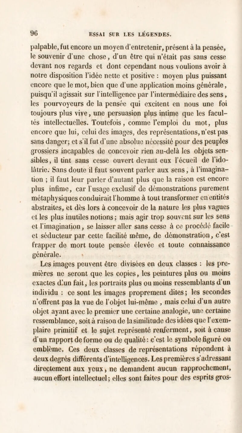 palpable, fut encore un moyen d’entretenir, présent à la pensée, le souvenir d’une chose, d’un être qui n’était pas sans cesse devant nos regards et dont cependant nous voulions avoir à notre disposition l’idée nette et positive : moyen plus puissant encore que le mot,bien que d’une application moins générale, puisqu’il agissait sur l’intelligence par l’intermédiaire des sens, les pourvoyeurs de la pensée qui excitent en nous une foi toujours plus vive, une persuasion plus intime que les facul¬ tés intellectuelles. Toutefois, comme l’emploi du mot, plus encore que lui, celui des images, des représentations, n’est pas sans danger; et s’il fut d’une absolue nécessité pour des peuples grossiers incapables de concevoir rien au-delà les objets sen¬ sibles , il tint sans cesse ouvert devant eux l’écueil de l’ido¬ lâtrie. Sans doute il faut souvent parler aux sens, à l’imagina¬ tion ; il faut leur parler d’autant plus que la raison est encore plus infime, car l’usage exclusif de démonstrations purement métaphysiques conduirait l’homme à tout transformer en entités abstraites, et dès lors à concevoir de la nature les plus vagues et les plus inutiles notions ; mais agir trop souvent sur les sens et l’imagination, se laisser aller sans cesse à ce procédé facile et séducteur par cette facilité même, de démonstration, c’est frapper de mort toute pensée élevée et toute connaissance générale. Les images peuvent être divisées en deux classes : les pre¬ mières ne seront que les copies, les peintures plus ou moins exactes dlun fait, les portraits plus ou moins ressemblants d'un individu : ce sont les images proprement dites ; les secondes n’offrent pas la vue de l’objet lui-même , mais celui d’un autre objet ayant avec le premier une certaine analogie, une certaine ressemblance, soit à raison de la similitude des idées que l’exem¬ plaire primitif et le sujet représenté renferment, soit à cause d’un rapport de forme ou de qualité : c’est le symbole figuré ou emblème. Ces deux classes de représentations répondent à deux degrés différents d’intelligences. Les premières s'adressant directement aux yeux, ne demandent aucun rapprochement, aucun effort intellectuel; elles sont faites pour des esprits gros-