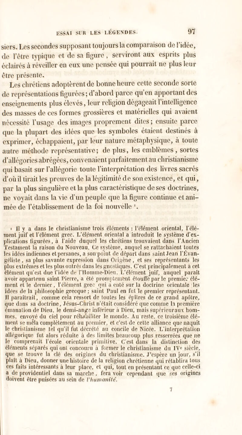 siers. Les secondes supposant toujours la comparaison de l’idée, de l’être typique et de sa figure , serviront aux esprits plus éclairés à réveiller en eux une pensée qui pourrait ne plus leur être présente. Les chrétiens adoptèrent de bonne heure cette seconde sorte de représentations figurées; d’abord parce qu’en apportant des enseignements plus élevés, leur religion dégageait 1 intelligence des masses de ces formes grossières et matérielles qui avaient nécessité l’usage des images proprement dites ; ensuite parce que la plupart des idées que les symboles étaient destinés à exprimer, échappaient, par leur nature métaphysique, à toute autre méthode représentative ; de plus, les emblèmes , sortes d’allégories abrégées, convenaient parfaitement au christianisme qui basait sur l’allégorie toute l’interprétation des livres sacrés d’où il tirait les preuves de la légitimité de son existence, et qui, par la plus singulière et la plus caractéristique de ses doctrines, ne voyait dans la vie d’un peuple que la figure continue et ani¬ mée de l’établissement de la foi nouvelle i II y a dans îe christianisme trois éléments : l’élément oriental, l’élé¬ ment juif et l'élément grec. L’élément oriental a introduit le système d’ex¬ plications figurées, à l'aide duquel les chrétiens trouvaient dans i’Ancien Testament la raison du Nouveau. Ce système, auquel se rattachaient toutes les idées indiennes et persanes, a son point de départ dans saint Jean l’Évan¬ géliste , sa plus savante expression dans Origène, et ses représentants les plus extrêmes et les plus outrés dans les gnostiques. C’est principalement à cet élément qu’est due l’idée de i’Homme-Dicu. L’élément juif, auquel paraît avoir appartenu saint Pierre, a été promptement étouffé par le premier élé¬ ment et le dernier , l’élément grec qui a enté sur la doctrine orientale les idées de la philosophie grecque ; saint Paul en fut le premier représentant. Il paraîtrait, comme cela ressort de toutes les épîtres de ce grand apôtre, que dans sa doctrine, Jésus-Christ n'était considéré que comme la première émanation de Dieu, le demi-ange inférieur à Dieu, mais supérieuraux hom¬ mes, envoyé du ciel pour réhabiliter le monde. Au reste, ce troisième élé¬ ment se mêla complètement au premier, et c’est de cette alliance que naquit le christianisme tel qu’il fut décrété au concile de Nicée. L’interprétation allégorique fut alors réduite à des limites beaucoup plus resserrées que ne le comprenait l’école orientale primitive. C’est dans la distinction des éléments séparés qui ont concouru à former le christianisme du IVe siècle, que se trouve la clé des origines du christianisme. J’espère un jour, s’il plaît à Dieu, donner une histoire de la religion chrétienne qui rétablira tous ces faits intéressants à leur place, et qui, tout en présentant ce que celle-ci a de providentiel dans sa marche, fera voir cependant que ses origines doivent être puisées au sein de l'humanité. 7